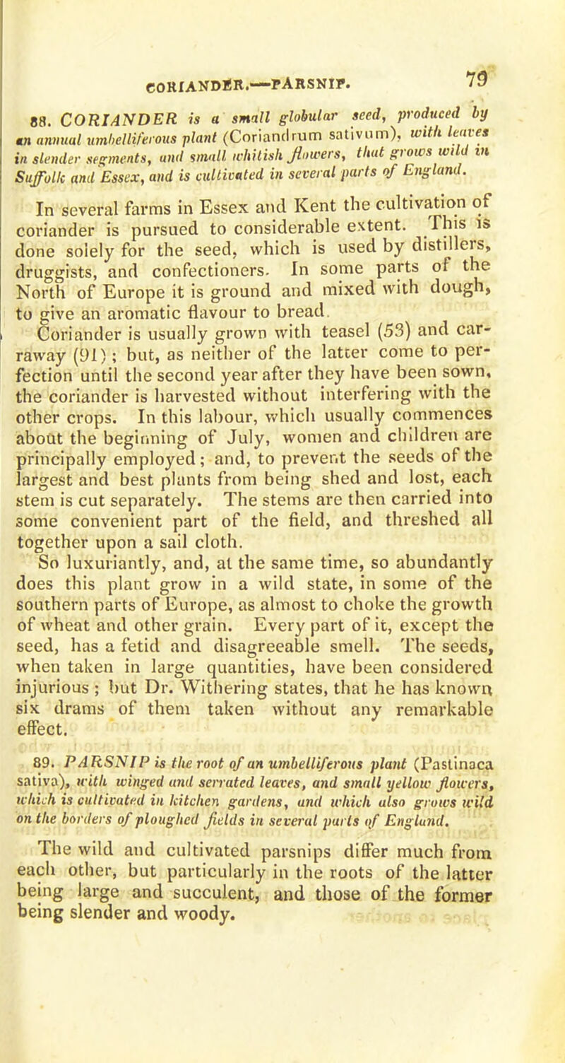 88. CORIANDER is a small globular seed, produced by •n annual umbelliferous plant (Coriandrum sativum), with leaves in slender segments, awl small whitish flowers, that grows wild m Suffolk and Essex, and is cultivated in several parts of England. In several farms in Essex and Kent the cultivation of coriander is pursued to considerable extent. This is done solely for the seed, which is used by distillers, druggists, and confectioners. In some parts of the North of Europe it is ground and mixed with dough, to give an aromatic flavour to bread. Coriander is usually grown with teasel (53) and car- raway (91); but, as neither of the latter come to per- fection until the second year after they have been sown, the coriander is harvested without interfering with the other crops. In this labour, which usually commences about the beginning of July, women and children are principally employed ; and, to prevent the seeds of the largest and best plants from being shed and lost, each stem is cut separately. The stems are then carried into some convenient part of the field, and threshed all together upon a sail cloth. So luxuriantly, and, at the same time, so abundantly does this plant grow in a wild state, in some of the southern parts of Europe, as almost to choke the growth of wheat and other grain. Every part of it, except the seed, has a fetid and disagreeable smell. The seeds, when taken in large quantities, have been considered injurious ; but Dr. Withering states, that he has known six drams of them taken without any remarkable effect. 89. PARSNIP is the root of an umbelliferous plant (Pastinaca sativa), with winged and serrated leaves, and small yellow flowers, which is cultivated in kitchen gardens, and which also grows wild on the borders of ploughed fields in several parts of England. The wild and cultivated parsnips differ much from each other, but particularly in the roots of the latter being large and succulent, and those of the former being slender and woody.