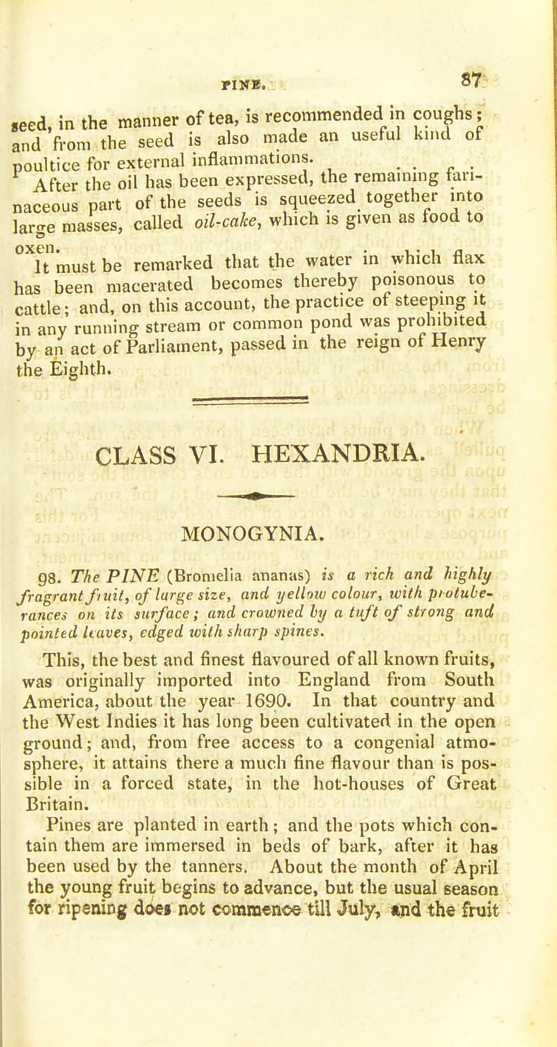 PINE. seed, in the manner of tea, is recommended in coughs; and from the seed is also made an useful kind of poultice for external inflammations. .... After the oil has been expressed, the remaining fari- naceous part of the seeds is squeezed together into lar-e masses, called oil-cake, which is given as food to oxen. It must be remarked that the water m which flax has been macerated becomes thereby poisonous to cattle; and, on this account, the practice of steeping it in any running stream or common pond was prohibited by an act of Parliament, passed in the reign of Henry the Eighth. CLASS VI. HEXANDRIA. MONOGYNIA. 98. The PINE (Bromelia ananas) is a rich and highly fragrant f/uit, of large size, and yellow colour, with protube- rances on its surface; and croivned by a tuft of strong and pointed leaves, edged with sharp spines. This, the best and finest flavoured of all known fruits, was originally imported into England from South America, about the year 1690. In that country and the West Indies it has long been cultivated in the open ground; and, from free access to a congenial atmo- sphere, it attains there a much fine flavour than is pos- sible in a forced state, in the hot-houses of Great Britain. Pines are planted in earth; and the pots which con- tain them are immersed in beds of bark, after it has been used by the tanners. About the month of April the young fruit begins to advance, but the usual season for ripening doe» not commence till July, and the fruit