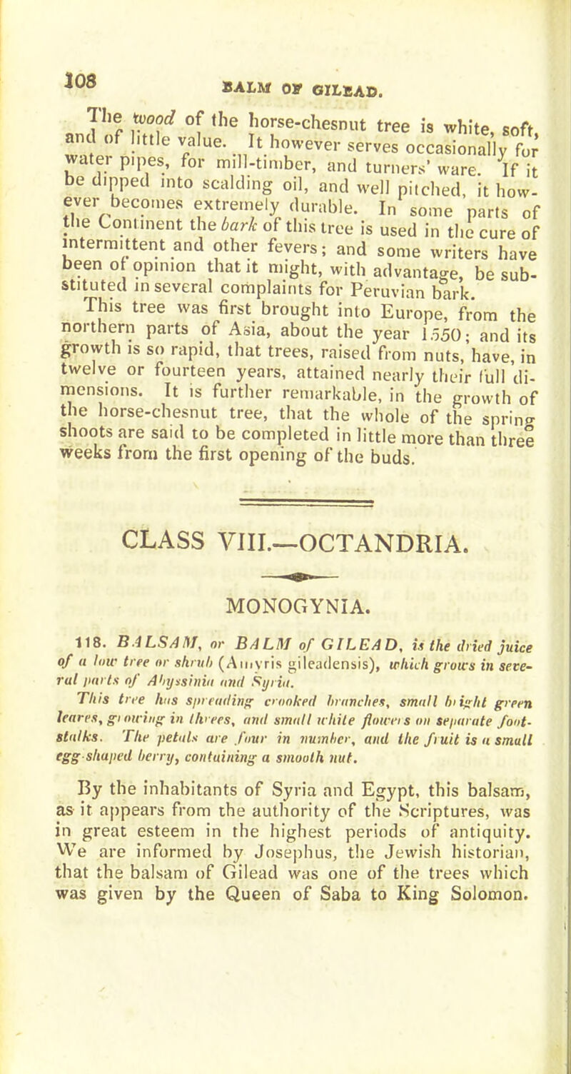 The 'wood of the horse-chesnut tree is white, soft and of little value. It however serves occasional]or water pipes, for mill-timber, and turners' ware If it be dipped into scalding oil, and well pitched, it how- ever becomes extremely durable. In some parts of the Comment the bark of this tree is used in the cure of intermittent and other fevers; and some writers have been o opinion that it might, with advantage, be sub- stituted in several complaints for Peruvian bark. This tree was first brought into Europe, from the northern parts of Asia, about the year 1.550- and its growth is so rapid, that trees, raised from nuts.'have, in twelve or fourteen years, attained nearly their full di- mensions. It is further remarkable, in the growth of the horse-chesnut tree, that the whole of the sprint shoots are said to be completed in little more than three weeks from the first opening of the buds. CLASS VIII.—OCTANDRIA. MONOGYNIA. 118. BALSAM, or BALM of GILEAD, u the dried juice of a low tree or shrub (Amvris gileadensis), which grows in seve- ral parts of Abyssinia and Syria. This tree has spreading crooked branches, small blight green leaves, gi owing in threes, and small while flown s on separate foot- stalks. The petals are four in number, and the fruit is a small egg shaped berry, containing a smooth nut. By the inhabitants of Syria and Egypt, this balsam, as it appears from the authority of the Scriptures, was in great esteem in the highest periods of antiquity. We are informed by Josephus, the Jewish historian, that the balsam of Gilead was one of the trees which was given by the Queen of Saba to King Solomon.