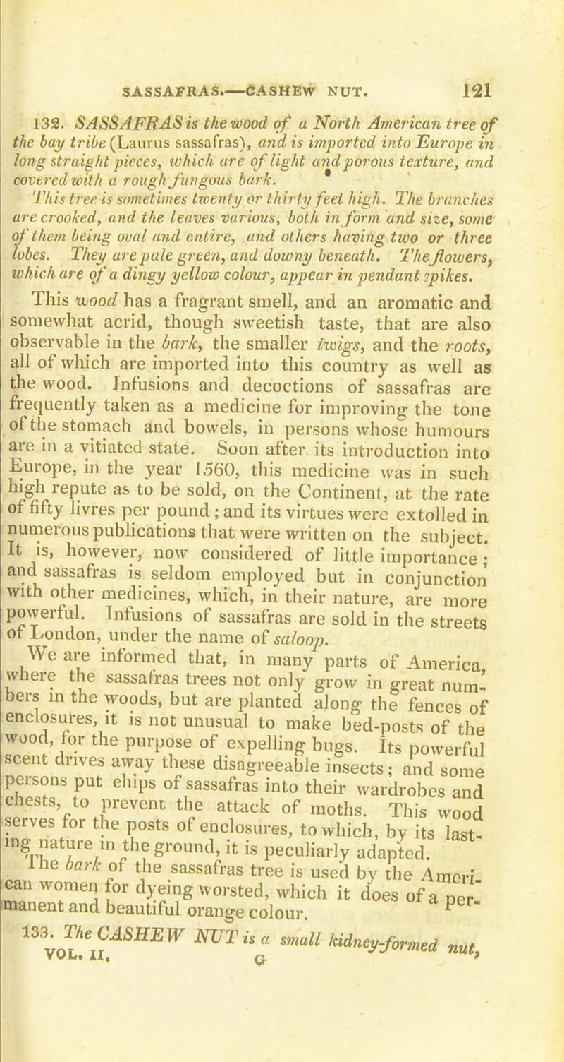 132. SASSAFRAS is the wood of a North American tree of the bay tribe (Laurus sassafras), and is imported into Europe in long straigh t pieces, wh ich are of light and porous texture, and covered with a rough fungous bark. * 'This tree is sometimes tzventy or thirty feet high. The branches are crooked, and the leaves various, both in form and size, some of them being oval and entire, and others having two or three lubes. They are pale green, and downy beneath. Theflowers, which are of a dingy yellow colour, appear in pendant ?pikes. This wood has a fragrant smell, and an aromatic and somewhat acrid, though sweetish taste, that are also observable in the bark, the smaller twigs, and the roots, all of which are imported into this country as well as the wood. Infusions and decoctions of sassafras are frequently taken as a medicine for improving the tone of the stomach and bowels, in persons whose humours are in a vitiated state. Soon after its introduction into Europe, in the year 1560, this medicine was in such high repute as to be sold, on the Continent, at the rate of fifty livres per pound ; and its virtues were extolled in numerous publications that were written on the subject. It is, however, now considered of little importance • and sassafras is seldom employed but in conjunction with other medicines, which, in their nature, are more powerful. Infusions of sassafras are sold in the streets ot London, under the name of saloop. We are informed that, in many parts of America where the sassafras trees not only grow in great numl bers in the woods, but are planted along the fences of enclosures it is not unusual to make bed-posts of the wood, for the purpose of expelling bugs. Its powerful scent drives away these disagreeable insects; and some persons put elnps of sassafras into their wardrobes and chests to prevent the attack of moths. This wood serves for the posts of enclosures, to which, by its last- ing nature in the ground, it is peculiarly adapted. I he bark of the sassafras tree is used by the Ameri can women for dyeing worsted, which it does of a ner manent and beautiful orange colour P n^ne CASHEW NVTu« mall Hiney-for^i mt>