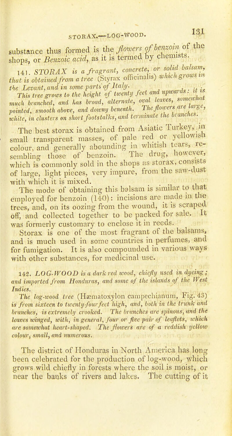 STORAX.—LOG-WOOD. lOL substance thus formed is the floors of 'benzoin of the shops, or Benzoic acid, as it is termed by chemists. 141 STORAX is a fragrant, concrete, or solid balsam, that is obtained from a t/ee (Styrax officinalis) zclnch grows m the Levant, and in some parts oj Italy. r This tree grows to the height of twenty feet and WWfytftK much branched, and has broad, alternate, oval leaves, Wgf pointed, smooth above, and downy beneath. The flowers are mae, white, in clusters on short footstalks, and terminate the branches. The best storax is obtained from Asiatic Turkey,. in small transparent masses, of pale red or yellowish colour, and generally abounding in whitish tears, le- sembling those of benzoin. The drug, however, which is commonly sold in the shops as storax, consists of large, light pieces, very impure, from the saw-dust with which it is mixed. The mode of obtaining this balsam is similar to that employed for benzoin (140): incisions are made in the trees, and, on its oozing from the wound, it is scraped off, and collected together to be packed for sale. It was formerly customary to enclose it in reeds. Storax is one of the most fragrant of the balsams, and is much used in some countries in perfumes, and for fumigation. It is also compounded in various ways with other substances, for medicinal use. 142. LOG WOOD is a dark red wood, chiefly used in dyeing; and imported from Honduras, and some of the islands of the West Indies. The log-wood tree (Hsematoxylon campecluanum, Fig. 43) is from sixteen to twenty four feet high, and, both in the trunk and branches, is extremely crooked. The branches are spinous, and the leaves winged, with, in general, four or five pair of leaflets, which are somewhat heart-shaped. The flowers are of a reddish yellow colour, small, and numerous. The district of Honduras in North America has long been celebrated for the production of log-wood, which grows wild chiefly in forests where the soil is moist, or near the banks of rivers and lakes. The cutting of it