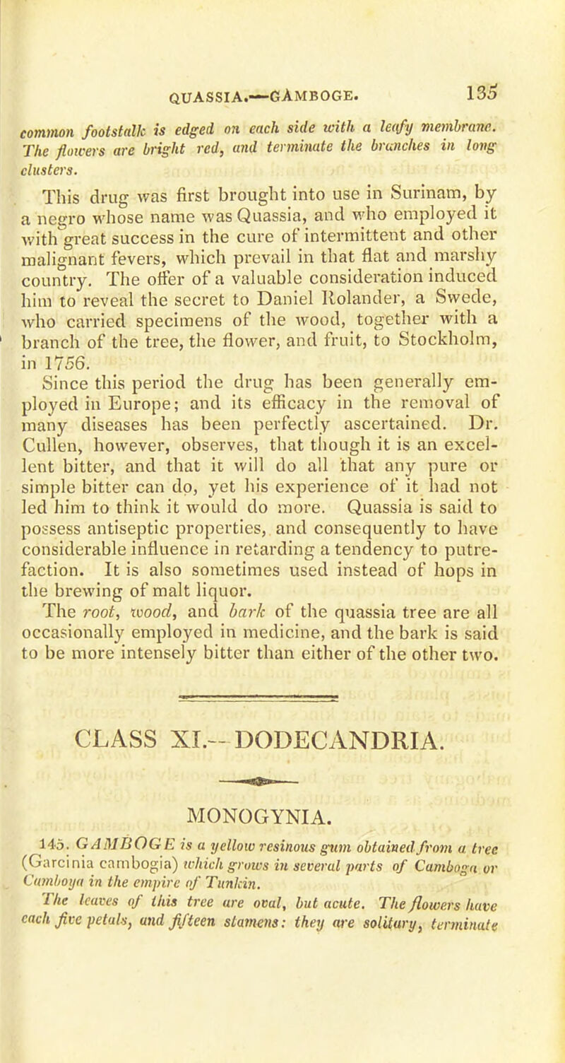 QUASSIA.-—GAMBOGE. common footstalk is edged on each side with a lecfy membrane. The flowers are bright red, and terminate the brunches in long clusters. This drug was first brought into use in Surinam, by a negro whose name was Quassia, and who employed it with great success in the cure of intermittent and other malignant fevers, which prevail in that flat and marshy country. The offer of a valuable consideration induced him to reveal the secret to Daniel Rolander, a Svyede, who carried specimens of the wood, together with a branch of the tree, the flower, and fruit, to Stockholm, in 1756. Since this period the drug has been generally em- ployed in Europe; and its efficacy in the removal of many diseases has been perfectly ascertained. Dr. Cullen, however, observes, that though it is an excel- lent bitter, and that it will do all that any pure or simple bitter can dp, yet his experience of it had not led him to think it would do more. Quassia is said to possess antiseptic properties, and consequently to have considerable influence in retarding a tendency to putre- faction. It is also sometimes used instead of hops in the brewing of malt liquor. The root, wood, and bark of the quassia tree are all occasionally employed in medicine, and the bark is said to be more intensely bitter than either of the other two. CLASS XL— DODECANDRIA. MONOGYNIA. 145. GAMBOGE is a yellow resinous glim obtained from a, tree (Garcinia cambogia) which grows in several parts of Cambnga or Uamboya in the empire of Tunlcin. The leaves of this tree are oval, but acute. The /lowers have each five petals, and fifteen stamens: they are solitary, terminate