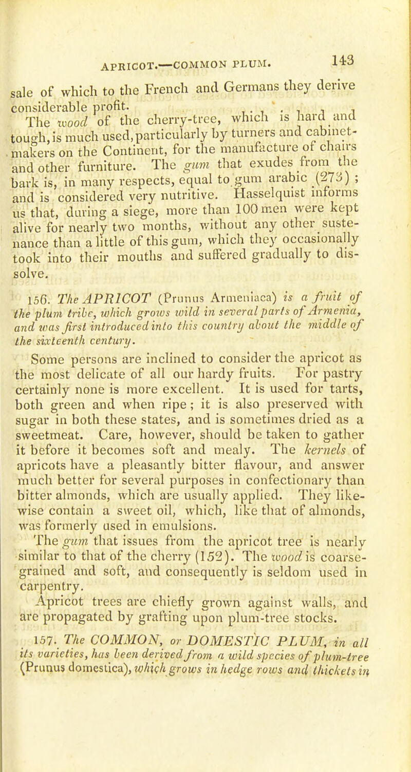 sale of which to the French and Germans they derive considerable profit. . . The wood of the cherry-tree, which is hard and tough, is much used, particularly by turners and cabmet- . makers on the Continent, for the manufacture of chairs and other furniture. The gum that exudes from the bark is, in many respects, equal to gum arable .(273) ; and is considered very nutritive. Hasselquist informs us that, during a siege, more than 100 men were kept alive for nearly two months, without any other suste- nance than a little of this gum, which they occasionally took into their mouths and suffered gradually to dis- solve. 156. The APRICOT (Primus Armeniaca) is a fruit of the plum tribe, which groius wild in several parts of Armenia, and was first introduced into this country about the middle of the sixteenth century. Some persons are inclined to consider the apricot as the most delicate of all our hardy fruits. For pastry certainly none is more excellent. It is used for tarts, both green and when ripe; it is also preserved with sugar in both these states, and is sometimes dried as a sweetmeat. Care, however, should be taken to gather it before it becomes soft and mealy. The kernels of apricots have a pleasantly bitter flavour, and answer much better for several purposes in confectionary than bitter almonds, which are usually applied. They like- wise contain a sweet oil, which, like that of almonds, was formerly used in emulsions. The gum that issues from the apricot tree is nearly similar to that of the cherry (152). The tvood is coarse- grained and soft, and consequently is seldom used in carpentry. Apricot trees are chiefly grown against walls, and are propagated by grafting upon plum-tree stocks. 157. The COMMON, or DOMESTIC PLUM, in all its varieties, has been derived from a wild species of plum-tree (Primus domestica), which grows in hedge rows and thickets in