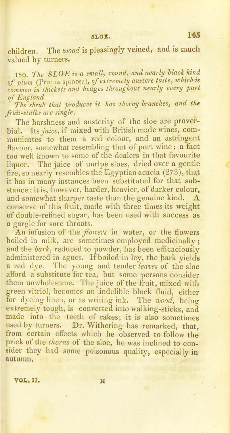 children. The wood is pleasingly veined, and is much valued by turners. 150. The SLOE is a small, round, and nearly black kind of plum (Prutius sptnosa), of extremely austere taste, ujhich is common in thickets and hedges throughout nearly every part of England. The shrub that produces it has thorny branches, and the fruit-stalks are si?igle. The harshness and austerity of the sloe are prover- bial. Its juice, if mixed with British made wines, com- municates to them a red colour, and an astringent flavour, somewhat resembling that of port wine ; a fact too well known to some of the dealers in that favourite liquor. The juice of unripe sloes, dried over a gentle fire, so nearly resembles the Egyptian acacia (273), that it has in many instances been substituted for that sub- stance ; it is, however, harder, heavier, of darker colour, and somewhat sharper taste than the genuine kind. A conserve of this fruit, made with three times its weight of double-refined sugar, has been used with success as a gargle for sore throats. An infusion of the floivers in water, or the flowers boiled in milk, are sometimes employed medicinally ; and the baric, reduced to powder, has been efficaciously administered in agues. If boiled in ley, the bark yields a red dye. The young and tender leaves of the sloe afford a substitute for tea, but some persons consider them unwholesome. The juice of the fruit, mixed with green vitriol, becomes an indelible black fluid, either for dyeing linen, or as writing ink. The mood, being extremely tough, is converted into walking-sticks, and made into the teeth of rakes; it is also sometimes used by lurners. Dr. Withering has remarked, that, from certain effects which he observed to follow the prick of the thorns of the sloe, he was inclined to con- sider they had some poisonous quality, especially in autumn. VOI,. II. u