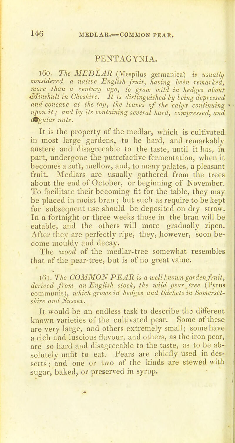 PENTAGYNIA. 160. The MEDLAR (Mespilus germanica) is usually considered a native English fruit, having been remarked, more than a century ago, to grow loild in hedges about *Minshull in Cheshire. It is distinguished by being depressed and concave at the lop, the leaves of the calyx continuing upon it; and by ils containing several hard, compressed, and dKtgular nuts. It is the property of the medlar, which is cultivated in most large gardens, to be hard, and remarkably- austere and disagreeable to the taste, until it has, in part, undergone the putrefactive fermentation, when it becomes a soft, mellow, and, to many palates, a pleasant fruit. Medlars are visually gathered from the trees about the end of October, or beginning of November. To facilitate their becoming fit for the table, they may be placed in moist bran ; but such as require to be kept for subsequent use should be deposited on dry straw. In a fortnight or three weeks those in the bran will be eatable, and the others will more gradually ripen. After they are perfectly ripe, they, however, soon be- come mouldy and decay. The uiood of the medlar-tree somewhat resembles that of the pear-tree, but is of no great value. The COMMON PEAR is a well known gar den fruit, derived from an English slock, the wild pear tree (Pyrus communis), which grows in hedges and thickets in Somerset- shire and Sussex. It would be an endless task to describe the different known varieties of the cultivated pear. Some of these are very large, and others extremely small; some have a rich and luscious flavour, and others, as the iron pear, are so hard and disagreeable to the taste, as to be ab- solutely unfit to eat. Pears are chiefly used in des- serts ; and one or two of the kinds are stewed with sugar, baked, or preserved in syrup.