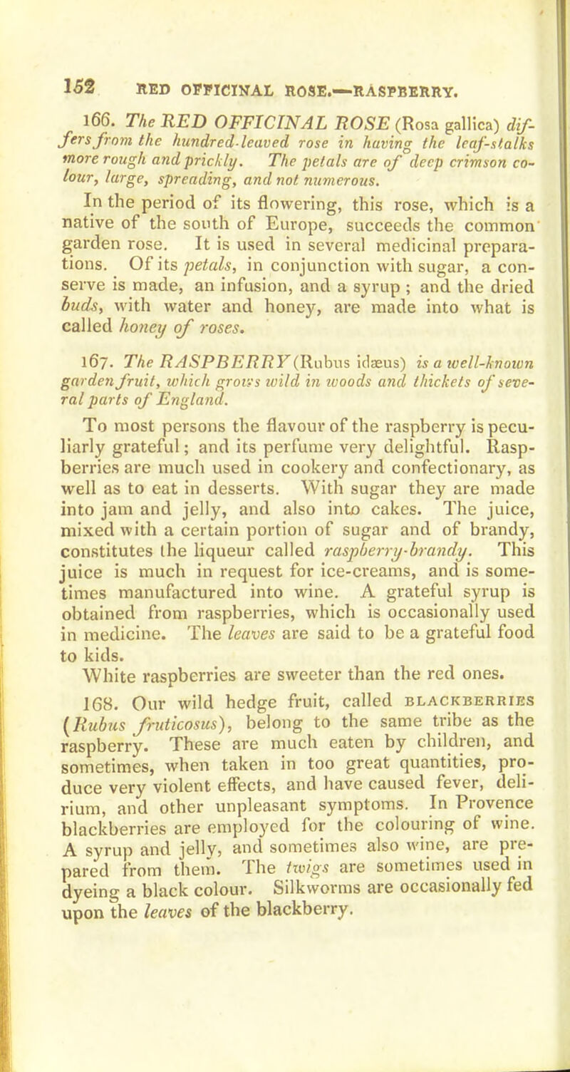 166. The RED OFFICINAL ROSE (Rosa gallica) dif- fers from the hundred-leaved rose in having the leaf-stalks more rough and prickly. The petals are of deep crimson co- lour, large, spreading, and not numerous. In the period of its flowering, this rose, which is a native of the south of Europe, succeeds the common garden rose. It is used in several medicinal prepara- tions. Of its petals, in conjunction with sugar, a con- serve is made, an infusion, and a syrup ; and the dried buds, with water and honey, are made into what is called honey of roses. 167. The RASPBERRY(Rubus idaeus) is a ivell-known garden fruit, which groves ivild in ivoods and thickets of seve- ral parts of England. To most persons the flavour of the raspberry is pecu- liarly grateful; and its perfume very delightful. Rasp- berries are much used in cookery and confectionary, as well as to eat in desserts. With sugar they are made into jam and jelly, and also into cakes. The juice, mixed with a certain portion of sugar and of brandy, constitutes the liqueur called raspberry-brandy. This juice is much in request for ice-creams, and is some- times manufactured into wine. A grateful syrup is obtained from raspberries, which is occasionally used in medicine. The leaves are said to be a grateful food to kids. White raspberries are sweeter than the red ones. 168. Our wild hedge fruit, called blackberries (Rubus fruticosus), belong to the same tribe as the raspberry. These are much eaten by children, and sometimes, when taken in too great quantities, pro- duce very violent effects, and have caused fever, deli- rium, and other unpleasant symptoms. In Provence blackberries are employed for the colouring of wine. A syrup and jelly, and sometimes also wine, are pre- pared from them. The twigs are sometimes used in dyeing a black colour. Silkworms are occasionally fed upon the leaves of the blackberry.