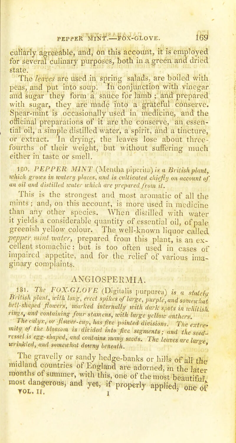 PEPPER M TNT.—FOX-GLOVE. culiarly agreeable, and, on this account, it is employed for several culinary purposes, both in a green and dried state. The /caves are used in spring salads, are boiled with peas, and put into soup. In conjunction with vinegar and sugar they form a sauce for lamb ; and prepared with sugar, they are made into a grateful conserve. Spear-mint is occasionally used in medicine, and the officinal preparations of it are the conserve, an essen- tial oil, a simple distilled water, a spirit, and a tincture, or extract. In drying, the leaves lose about three- fourths of their weight, but without suffering much either in taste or smell. 180. PEPPER MINT (Mentha \»\>cy\i j) is a British plant, which grows in mtffvy places, and is cultivated ohfefly on account of an oil and distilled water which are prepared from it. This is the strongest and most aromatic of all the mints ; and, on this account, is more used in medicine than any other species. When distilled with water it yields a considerable quantity of essential oil, of pale greenish yellow colour. The well-known liquor called pepper mint ivatcr, prepared from this plant, is an ex- cellent stomachic: but is too often used in cases of impaired appetite, and for the relief of various ima- ginary complaints. ANGIOSPEllMIA. 181. The FOX.GLOVE (Digitalis purpurea) is a sMefv British plant with long, erect spikes of large, purple, and somewhat bell-shaped fowers, marked internally with dark spots in whitish ritig3t and containing four stamens, ivith large yellow anthers: The calyx, or Jtnver-cup, has five pointed divisions. The extre* mity of the blossom is divided into five segments; and the seed vessel is egg-shaped, and contains many seeds. The leaves are lar<4 wrinkled, and somewhat downy beneath. e ' The gravelly or sandy hedge-banks or hills of all the midland countries of England are adorned, in the later months of summer, with this, one of the most beautiful- most dangerous, and yet, if properly applied, one of