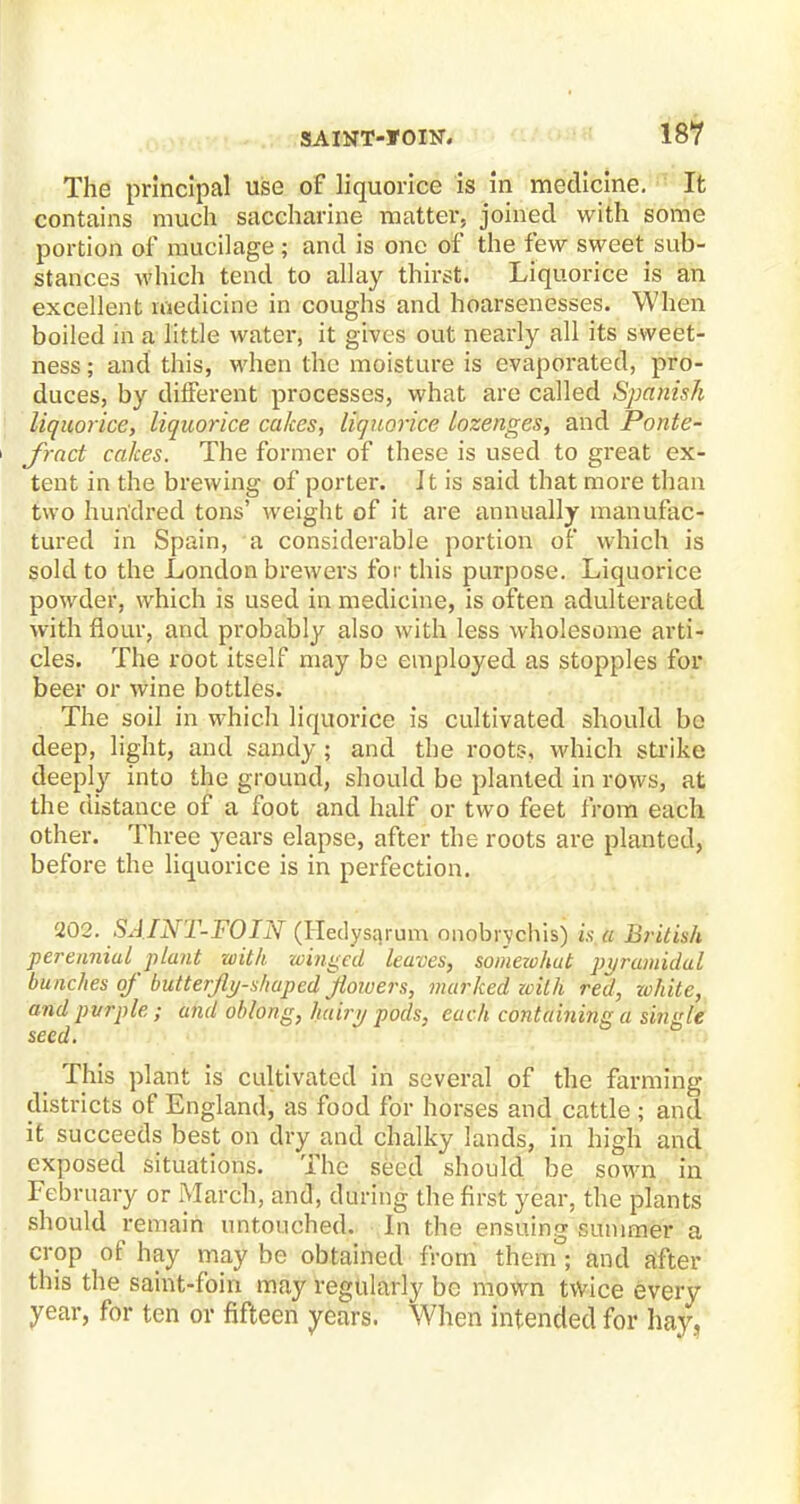 The principal use of liquorice is in medicine. It contains much saccharine matter, joined with some portion of mucilage; and is one of the few sweet sub- stances which tend to allay thirst. Liquorice is an excellent medicine in coughs and hoarsenesses. When boiled m a little water, it gives out nearly all its sweet- ness ; and this, when the moisture is evaporated, pro- duces, by different processes, what are called Spanish liquorice, liquorice cakes, liquorice lozenges, and Ponte- ' fract cakes. The former of these is used to great ex- tent in the brewing of porter. It is said that more than two hundred tons' weight of it are annually manufac- tured in Spain, 'a considerable portion of which is sold to the London brewers for this purpose. Liquorice powder, which is used in medicine, is often adulterated with flour, and probably also with less wholesome arti- cles. The root itself may be employed as stopples for beer or wine bottles. The soil in which liquorice is cultivated should be deep, light, and sandy ; and the roots, which strike deeply into the ground, should be planted in rows, at the distance of a foot and half or two feet from each other. Three years elapse, after the roots are planted, before the liquorice is in perfection. 202. SAINT-FOIN (Hedysqrum onobiychis) is.a British perennial plant with winged leaves, somewhut pyramidal bunches of butterfly-shaped flowers, marked zcilh red, white, and pvrple; and oblong, hairy pods, each containing a single seed. This plant is cultivated in several of the farming districts of England, as food for horses and cattle ; and it succeeds best on dry and chalky lands, in high and exposed situations. The seed should be sown in February or March, and, during the first year, the plants should remain untouched. In the ensuing summer a crop of hay may be obtained from them ; and after this the saint-foin may regularly be mown twice every year, for ten or fifteen years. When intended for hay,