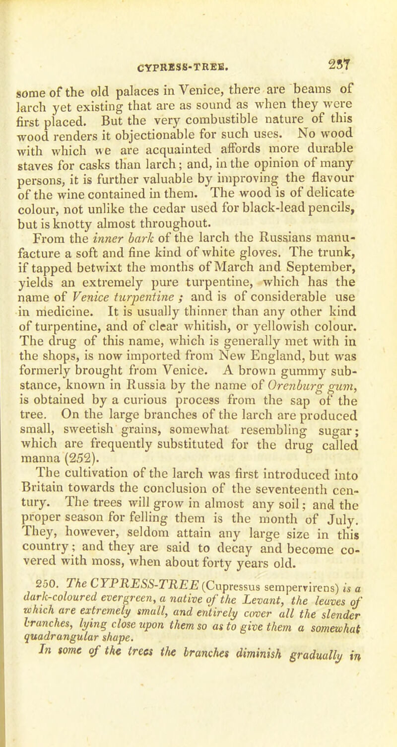 CYPRESS-TREE. 257 some of the old palaces in Venice, there are beams of larch yet existing that are as sound as when they were first placed. But the very combustible nature of this wood renders it objectionable for such uses. No wood with which we are acquainted affords more durable staves for casks than larch; and, in the opinion of many persons, it is further valuable by improving the flavour of the wine contained in them. The wood is of delicate colour, not unlike the cedar used for black-lead pencils, but is knotty almost throughout. From the inner bark of the larch the Russians manu- facture a soft and fine kind of white gloves. The trunk, if tapped betwixt the months of March and September, yields an extremely pure turpentine, which has the name of Venice turpentine ; and is of considerable use in medicine. It is usually thinner than any other kind of turpentine, and of clear whitish, or yellowish colour. The drug of this name, which is generally met with in the shops, is now imported from New England, but was formerly brought from Venice. A brown gummy sub- stance, known in Russia by the name of Orenburg gum, is obtained by a curious process from the sap of the tree. On the large branches of the larch are produced small, sweetish grains, somewhat resembling sugar; which are frequently substituted for the drug called manna (252). The cultivation of the larch was first introduced into Britain towards the conclusion of the seventeenth cen- tury. The trees will grow in almost any soil; and the proper season for felling them is the month of July. They, however, seldom attain any large size in this country; and they are said to decay and become co- vered with moss, when about forty years old. 2.50. The CYPRESS-TREE (Cupressus sempervirens) is a dark-coloured evergreen, a native of the Levant, the leaves of which are extremely small, and entirely cover all the slender branches, lying close upon them so as to give them a somewhat quadrangular shape. In some of the trees tfie branches diminish gradually in