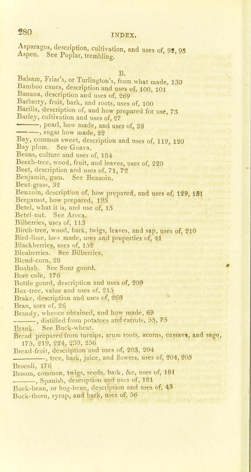 INDEX. Asparagus, description, cultivation, and uses of, 9f, 95 Aspen. See Poplar, trembling. Balsam, Friar's, or Turlington's, from what made, 130 .bamboo canes, description and uses of, 100, 101 Banana, description and uses of, 269 Barberry, fruit, bark, and roots, uses of, 100 Barilla, description of, and how prepared for use, 73 Barley, cultivation and uses of, 27 ■ , pearl, how made, and uses of, 28 — , sugar how made, 22 Bay, common sweet, description and uses of, 119, 120 Bay plum. See Guava. Beans, culture and uses of, 184 Beech-tree, wood, fruit, and leaves, uses of, 220 Beet, description and uses of, 71, 72 Benjamin, gum. See Benzoin. Bent-grass, 32 Benzoin, description of, how prepared, and uses of, 129, 1S1 Bergamot, how prepared, 19.5 Betel, what it is, and use of, 15 Betel-nut. See Areca. Bilberries, uses of, 113 Birch-tree, wood, bark, twigs, leaves, and sap, uses of, 210 Bird-lime, how made, uses and properties of, 41 Blackberries, uses of, 152 Bleaberries. See Bilberries. Blend-corn, 28 Boabab. See Sour gourd. Bore cole, 176 Bottle gourd, description and uses of, 209 Box-tree, value and uses of, '215 Brake, description and uses of, 268 Bran, uses of, 26 Brandy, whence obtained, and how made, 69 , distilled from potatoes and carrots, 55, 75 Brank. See Buck-wheat. Bread prepared from turnips, arum roots, acorns, cassava, and sago, 175, 219, 224, 239, 256 Bread-fruit, description and uses of, 203, 204 , tree, bark, juice, and flowers, uses of, 204, 205 Brocoli, 176 Broom, common, twigs, seeds, bark, &c, uses of, 181 . , Spanish, description and uses of, 181 Buck-bean, or bog-bean, description and uses of, 43 Buck-thorn, syrup, and bark, uses of, 56