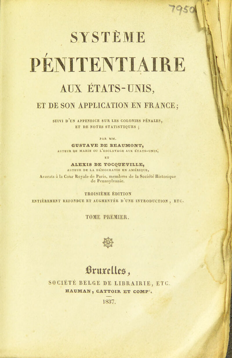 / PÉNITENTIAIRE AUX ÉTATS-UNIS, ET DE SON APPLICATION EN FRANCE; SUIVI ü’UN APPENDICE SUR LES COLONIES PÉNALES, ET DE NOTES STATISTIQUES ; PAR MM. GUSTAVE DE BEAUMONT, AUTEUR DE MARIE OU L’ESCLAVAGE AUX ÉTATS-UNls| ET ALEXIS DE TOCQUEVILLE, AUTEUR DE LA DÉMOCRATIE EN AMÉRIQUE, Avocats à la Coin- Royale de Paris, membres de la Société Historique de Pennsylvanie. TROISIÈME ÉDITION ENTIÈREMENT RETONDUE ET AUGMENTÉE d’uNE INTRODUCTION , ETC. TOME PREMIER. JSrurtltc* > SOCIÉTÉ BELGE DE LIBRAIRIE, ETC. HAUMAN , CATTOIR ET COMP‘. 1837.