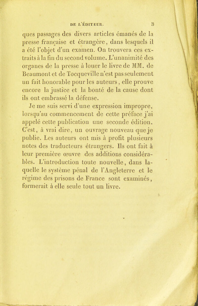 qucs passages des divers articles émanés de la presse française et étrangère, dans lesquels il a été l’objet d’un examen. On trouvera ces ex- traits à la fin du second volume. L’unanimité des organes de la presse à louer le livre de MM. de Beaumont et de Tocqueville n’est pas seulement un fait honorable pour les auteurs, elle prouve encore la justice et la bonté de la cause dont ils ont embrassé la défense. Je me suis servi d’une expression impropre, lorsqu’au commencement de cette préface j’ai appelé cette publication une seconde édition. C’est, à vrai dire, un ouvrage nouveau que je publie. Les auteurs ont mis à profit plusieurs notes des traducteurs étrangers. Ils ont fait à leur première oeuvre des additions considéra- bles. L’introduction toute nouvelle, dans la- quelle le système pénal de l’Angleterre et le régime des prisons de France sont examinés, formerait à elle seule tout un livre.