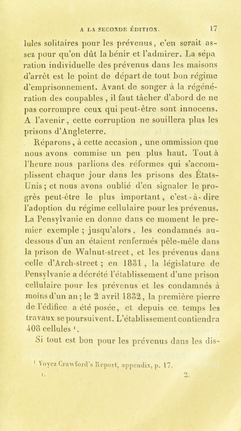 Iules solitaires pour les prévenus, c’en serait as- sez pour qu’on dût la bénir et l’admirer. La sépa ration individuelle des prévenus dans les maisons d’arrêt est le point de départ de tout bon régime d’emprisonnement. Avant de songer à la régéné- ration des coupables , il faut tâcher d’abord de ne pas corrompre ceux qui peut-être sont innocens. A l’avenir, cette corruption ne souillera plus les prisons d’Angleterre. Réparons, à cette accasion , une ommission que nous avons commise un peu plus haut. Tout à l’heure nous parlions des réformes qui s’accom- plissent chaque jour dans les prisons des États- Unis ; et nous avons oublié d’en signaler le pro- grès peut-être le plus important, c’est-à-dire l’adoption du régime cellulaire pour les prévenus. La Pensylvanie en donne dans ce moment le pre- mier exemple ; jusqu’alors, les condamnés au- dessous d’un an étaient renfermés pêle-mêle dans la prison de Walnut-street, et les prévenus dans celle d’Arch-street ; en 1881 , la législature de Pensylvanie a décrété l’établissement d’une prison cellulaire pour les prévenus et les condamnés à moins d’un an ; le 2 avril 1882, la première pierre de l’édifice a été posée, et depuis ce temps les travaux se poursuivent. L’établissement contiendra 7(08 cellules 1. Si tout est bon pour les prévenus dans les dis- 1 Voyez Gravford’s Report, appendix, p. 17.