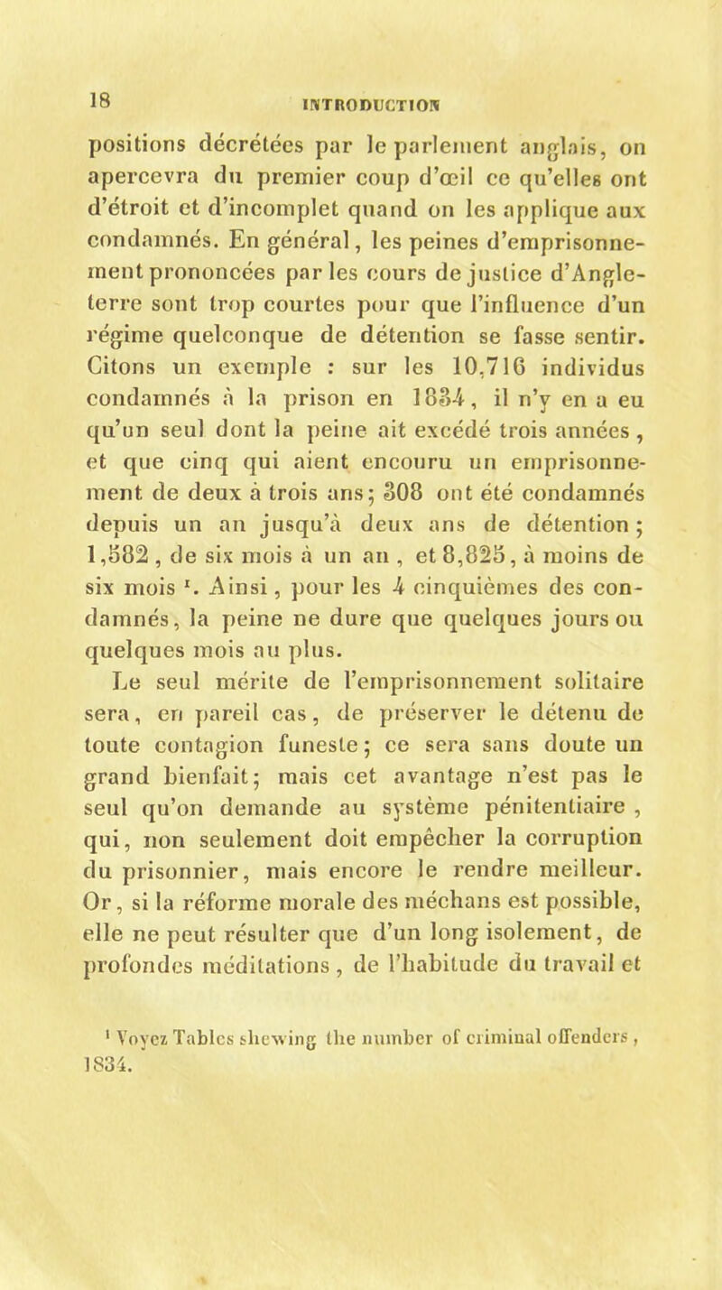 positions décrétées par le parlement anglais, on apercevra du premier coup d’œi! ce qu’elles ont d’étroit et d’incomplet quand on les applique aux condamnés. En général, les peines d’emprisonne- inent prononcées parles cours de justice d’Angle- terre sont trop courtes pour que l’influence d’un régime quelconque de détention se fasse sentir. Citons un exemple : sur les 10,716 individus condamnés à la prison en 188-i, il n’v en a eu qu’un seul dont la peine ait excédé trois années , et que cinq qui aient encouru un emprisonne- ment de deux à trois ans; 308 ont été condamnés depuis un an jusqu’à deux ans de détention ; 1,882 , de six mois à un an , et 8,828, à moins de six mois x. Ainsi, pour les h cinquièmes des con- damnés, la peine ne dure que quelques jours ou quelques mois au plus. Le seul mérite de l’emprisonnement solitaire sera, en pareil cas, de préserver le détenu de toute contagion funeste ; ce sera sans doute un grand bienfait; mais cet avantage n’est pas le seul qu’on demande au système pénitentiaire , qui, non seulement doit empêcher la corruption du prisonnier, mais encore le rendre meilleur. Or, si la réforme morale des méchans est possible, elle ne peut résulter que d’un long isolement, de profondes méditations , de l’habitude du travail et 1 Voyez Tables shewing the nuinber of ciimiual oflenders, 1834.