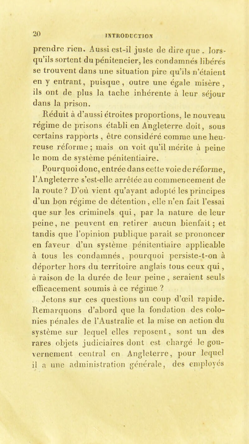 ‘20 intiiodit.tios; prendre rien. Aussi est-il juste de dire que . lors- qu’ils sortent du pénitencier, les condamnés libérés se trouvent dans une situation pire qu’ils n’étaient en y entrant, puisque, outre une égale misère, ils ont de plus la tache inhérente à leur séjour dans la prison. Réduit à d’aussi étroites proportions, le nouveau régime de prisons établi en Angleterre doit, sous certains rapports , être considéré comme une heu- reuse réforme ; mais on voit qu’il mérite à peine le nom de système pénitentiaire. Pourquoi donc, entrée dans cette voie de réforme, l’Angleterre s’est-elle arrêtée au commencement de la route? D’oii vient qu’ayant adopté les principes d’un bon régime de détention , elle n’en fait l’essai que sur les criminels qui, par la nature de leur peine, ne peuvent en retirer aucun bienfait; et tandis que l’opinion publique paraît se prononcer en faveur d’un système pénitentiaire applicable à tous les condamnés, pourquoi persiste-t-on à déporter hors du territoire anglais fous ceux qui, à raison de la durée de leur peine, seraient seuls efficacement soumis à ce régime ? Jetons sur ces questions un coup d’œil rapide. Remarquons d’abord que la fondation des colo- nies pénales de l’Australie et la mise en action du système sur lequel elles reposent, sont un des rares objets judiciaires dont est chargé le gou- vernement central en Angleterre, pour lequel il a une administration générale, des employés