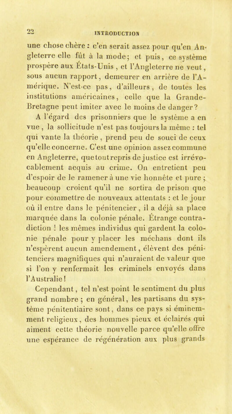 une chose chère : c’en serait assez pour qu’en An- gleterre elle fut à la mode; et puis, ce système prospère aux États-Unis , et l’Angleterre ne veut, sous aucun rapport, demeurer en arrière de l’A- mérique. N’est-ce pas, d’ailleurs, de toutes les institutions américaines, celle que la Grande- Bretagne peut imiter avec le moins de danger? A l’égard des prisonniers que le système a en vue , la sollicitude n’est pas toujours la même : tel qui vante la théorie , prend peu de souci de ceux qu’elle concerne. C’est une opinion assez commune en Angleterre, que tout repris de justice est irrévo- cablement acquis au crime. On entretient peu d’espoir de le ramener à une vie honnête et pure ; beaucoup croient qu’il ne sortira de prison que pour commettre de nouveaux attentats : et le jour où il entre dans le pénitencier, il a déjà sa place marquée dans la colonie pénale. Étrange contra- diction ! les mêmes individus qui gardent la colo- nie pénale pour y placer les médians dont ils n’espèrent aucun amendement, élèvent des péni- tenciers magnifiques qui n’auraient de valeur que si l’on y renfermait les criminels envoyés dans l’Australie ! Cependant, tel n’est point le sentiment du plus grand nombre ; en général, les partisans du sys- tème pénitentiaire sont, dans ce pays si éminem- ment religieux, des hommes pieux et éclairés qui aiment cette théorie nouvelle parce qu’elle offre une espérance de régénération aux plus grands