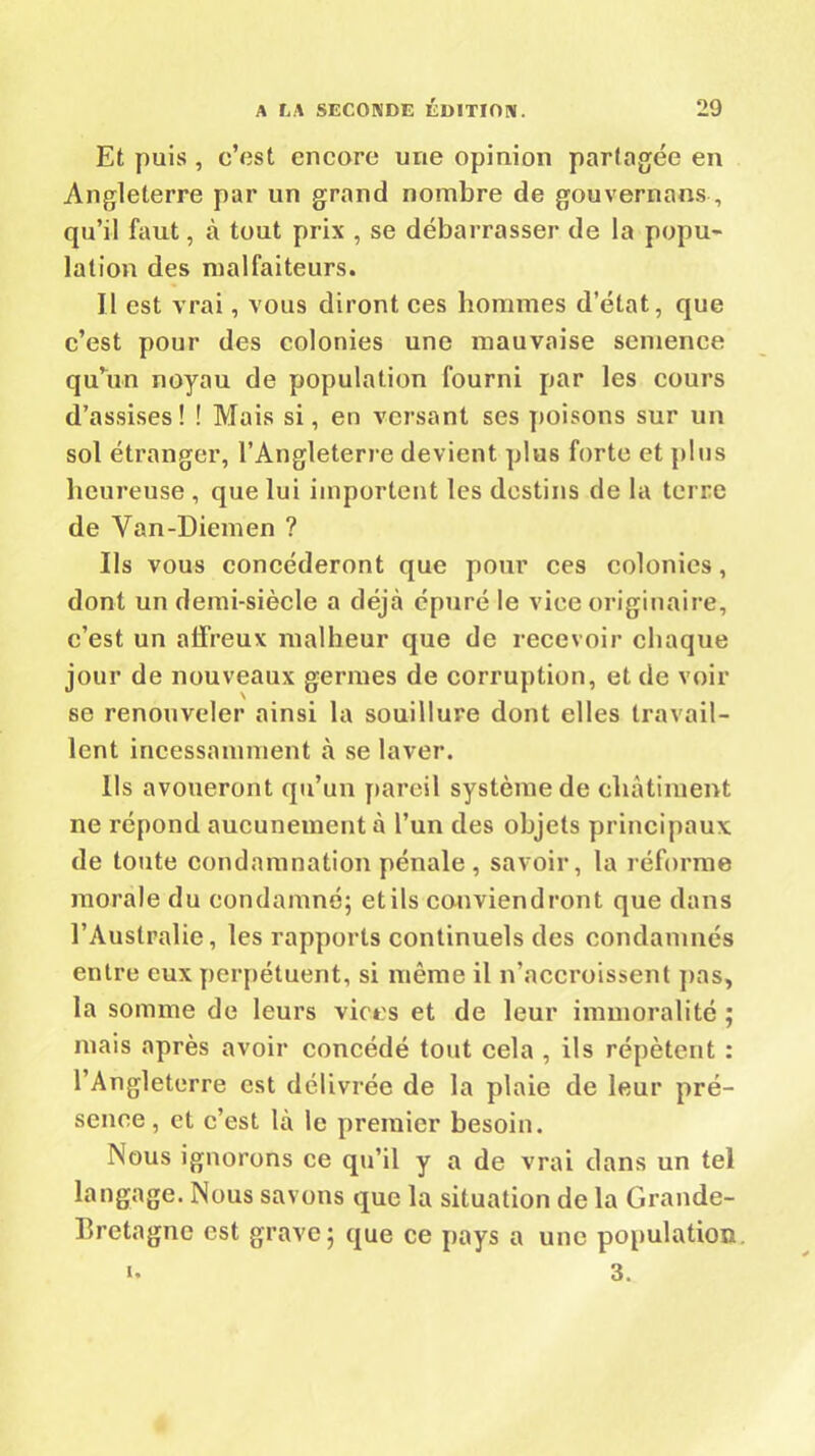 Et puis , c’ost encore une opinion partagée en Angleterre par un grand nombre de gouvernons , qu’il faut, à tout prix , se débarrasser de la popu- lation des malfaiteurs. Il est vrai, vous diront ces hommes d’état, que c’est pour des colonies une mauvaise semence qu’un noyau de population fourni par les cours d’assises! ! Mais si, en versant ses poisons sur un sol étranger, l’Angleterre devient plus forte et plus heureuse , que lui importent les destins de la terre de Van-Diemen ? Us vous concéderont que pour ces colonies, dont un demi-siècle a déjà épuré le vice originaire, c’est un affreux malheur que de recevoir chaque jour de nouveaux germes de corruption, et de voir se renouveler ainsi la souillure dont elles travail- lent incessamment à se laver. lis avoueront qu’un pareil système de châtiment ne répond aucunement à l’un des objets principaux de toute condamnation pénale, savoir, la réforme morale du condamné; etils conviendront que dans l’Australie, les rapports continuels des condamnés entre eux perpétuent, si même il n’accroissent pas, la somme de leurs vices et de leur immoralité ; mais après avoir concédé tout cela , ils répètent : l’Angleterre est délivrée de la plaie de leur pré- sence, et c’est là le premier besoin. Nous ignorons ce qu’il y a de vrai clans un tel langage. Nous savons que la situation de la Grande- Bretagne est grave; que ce pays a une population 3. u