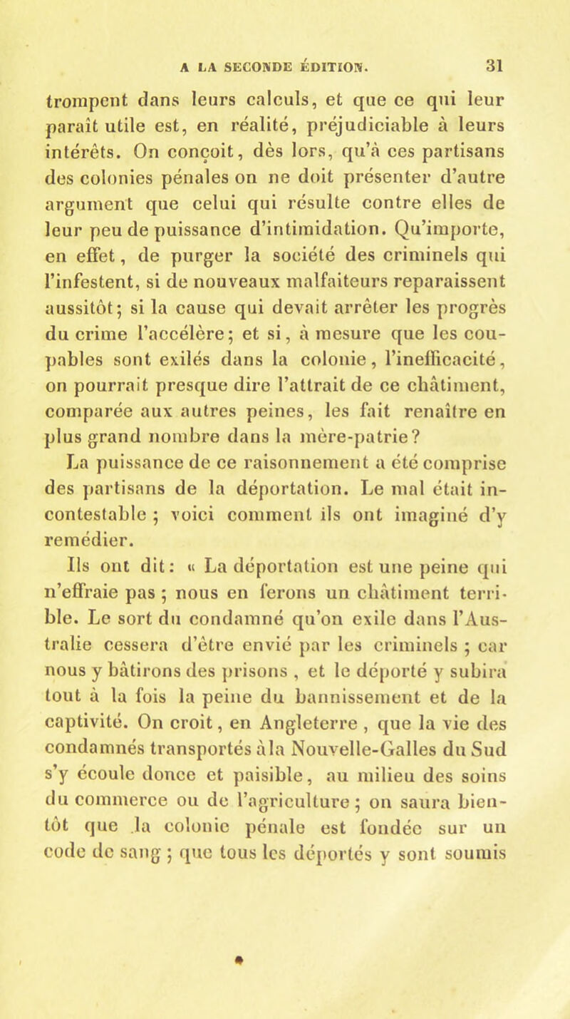 trompent dans leurs calculs, et que ce qui leur paraît utile est, en réalité, préjudiciable à leurs intérêts. On conçoit, dès lors, qu’à ces partisans des colonies pénales on ne doit présenter d’autre argument que celui qui résulte contre elles de leur peu de puissance d’intimidation. Qu’importe, en effet, de purger la société des criminels qui l’infestent, si de nouveaux malfaiteurs reparaissent aussitôt; si la cause qui devait arrêter les progrès du crime l’accélère; et si, à mesure que les cou- pables sont exilés dans la colonie, l’inellicacité, on pourrait presque dire l’attrait de ce châtiment, comparée aux autres peines, les fait renaître en plus grand nombre dans la mère-patrie? La puissance de ce raisonnement a été comprise des partisans de la déportation. Le mal était in- contestable ; voici comment ils ont imaginé d’y remédier. Ils ont dit: « La déportation est une peine qui n’effraie pas ; nous en ferons un châtiment terri- ble. Le sort du condamné qu’on exile dans l’Aus- tralie cessera d’être envié par les criminels ; car nous y bâtirons des prisons , et le déporté y subira tout à la fois la peine du bannissement et de la captivité. On croit, en Angleterre , que la vie des condamnés transportés à la Nouvelle-Galles du Sud s’y écoule douce et paisible, au milieu des soins du commerce ou de l’agriculture; on saura bien- tôt que la colonie pénale est fondée sur un code de sang ; que tous les déportés y sont soumis