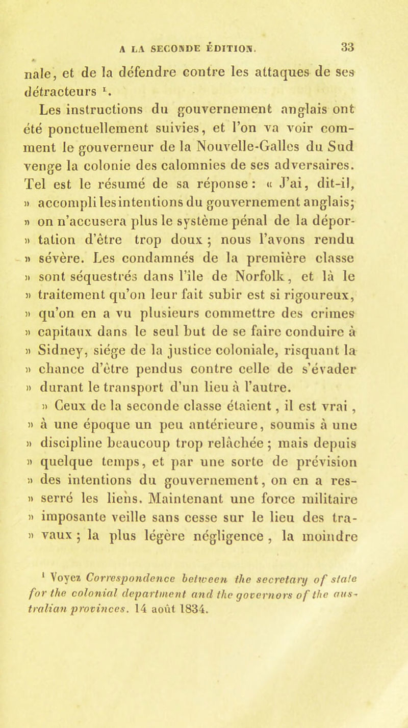 nale, et de la défendre contre les attaques de ses détracteurs l. Les instructions du gouvernement anglais ont été ponctuellement suivies, et l’on va voir com- ment le gouverneur de la Nouvelle-Galles du Sud venge la colonie des calomnies de ses adversaires. Tel est le résumé de sa réponse: « J’ai, dit-il, » accompli lesintentions du gouvernement anglais; » on n’accusera plus le système pénal de la dépor- » talion d’être trop doux ; nous l’avons rendu » sévère. Les condamnés de la première classe » sont séquestrés dans l’île de Norfolk, et là le » traitement qu’on leur fait subir est si rigoureux, » qu’on en a vu plusieurs commettre des crimes » capitaux dans le seul but de se faire conduire à » Sidney, siège de la justice coloniale, risquant la » chance d’ètre pendus contre celle de s’évader » durant le transport d’un lieu à l’autre. » Ceux de la seconde classe étaient, il est vrai , » à une époque un peu antérieure, soumis à une » discipline beaucoup trop relâchée ; mais depuis » quelque temps, et par une sorte de prévision ;> des intentions du gouvernement, on en a res- » serré les liens. Maintenant une force militaire » imposante veille sans cesse sur le lieu des tra- it vaux ; la plus légère négligence , la moindre 1 Voyez Correspondence betweon ihe secretanj of s/a/c for tlio colonial départaient and tho governors of the aus~ tralian provinces. 14 août 1834.