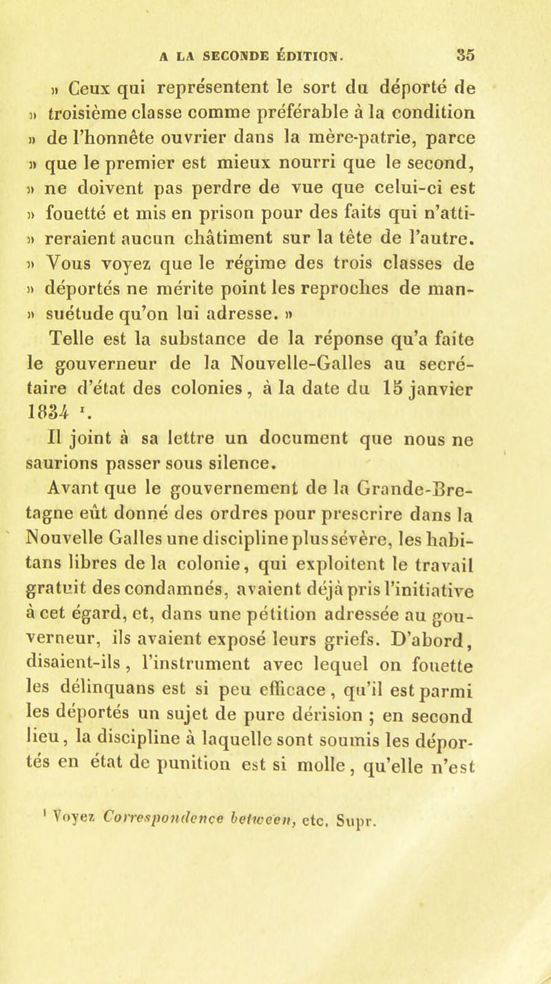 » Ceux qui représentent le sort du déporté de » troisième classe comme préférable à la condition » de l’honnête ouvrier dans la mère-patrie, parce » que le premier est mieux nourri que le second, » ne doivent pas perdre de vue que celui-ci est » fouetté et mis en prison pour des faits qui n’atti- i> reraient aucun châtiment sur la tête de l’autre. » Vous voyez que le régime des trois classes de » déportés ne mérite point les reproches de man- » suétude qu’on lui adresse. » Telle est la substance de la réponse qu’a faite le gouverneur de la Nouvelle-Galles au secré- taire d’état des colonies, à la date du 15 janvier WM *. Il joint à sa lettre un document que nous ne saurions passer sous silence. Avant que le gouvernement de la Grande-Bre- tagne eût donné des ordres pour prescrire dans la Nouvelle Galles une discipline plus sévère, leshabi- tans libres delà colonie, qui exploitent le travail gratuit des condamnés, avaient déjà pris l’initiative à cet égard, et, dans une pétition adressée au gou- verneur, ils avaient exposé leurs griefs. D’abord, disaient-ils , l’instrument avec lequel on fouette les délinquans est si peu efficace, qu’il est parmi les déportés un sujet de pure dérision ; en second lieu, la discipline à laquelle sont soumis les dépor- tes en état de punition est si molle, qu’elle n’est ' Voyez Correspondençe between, etc. Supr.