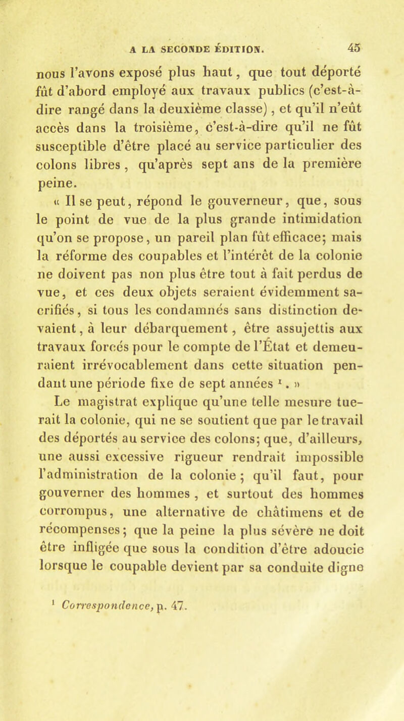 nous l’avons exposé plus haut, que tout déporté fût d’abord employé aux travaux publics (c’est-à- dire rangé dans la deuxième classe), et qu’il n’eût accès dans la troisième, c’est-à-dire qu’il ne fût susceptible d’être placé au service particulier des colons libres, qu’après sept ans de la première peine. « Il se peut, répond le gouverneur, que, sous le point de vue de la plus grande intimidation qu’on se propose, un pareil plan fût efficace; mais la réforme des coupables et l’intérêt de la colonie ne doivent pas non plus être tout à fait perdus de vue, et ces deux objets seraient évidemment sa- crifiés , si tous les condamnés sans distinction de- vaient , à leur débarquement, être assujettis aux travaux forcés pour le compte de l’Etat et demeu- raient irrévocablement dans cette situation pen- dant une période fixe de sept années 1. » Le magistrat explique qu’une telle mesure tue- rait la colonie, qui ne se soutient que par le travail des déportés au service des colons; que, d’ailleurs, une aussi excessive rigueur rendrait impossible l’administration de la colonie; qu’il faut, pour gouverner des hommes , et surtout des hommes corrompus, une alternative de châtimens et de récompenses; que la peine la plus sévère ne doit être infligée que sous la condition d’être adoucie lorsque le coupable devient par sa conduite digne 1 Corresponde «ce, p. 47.