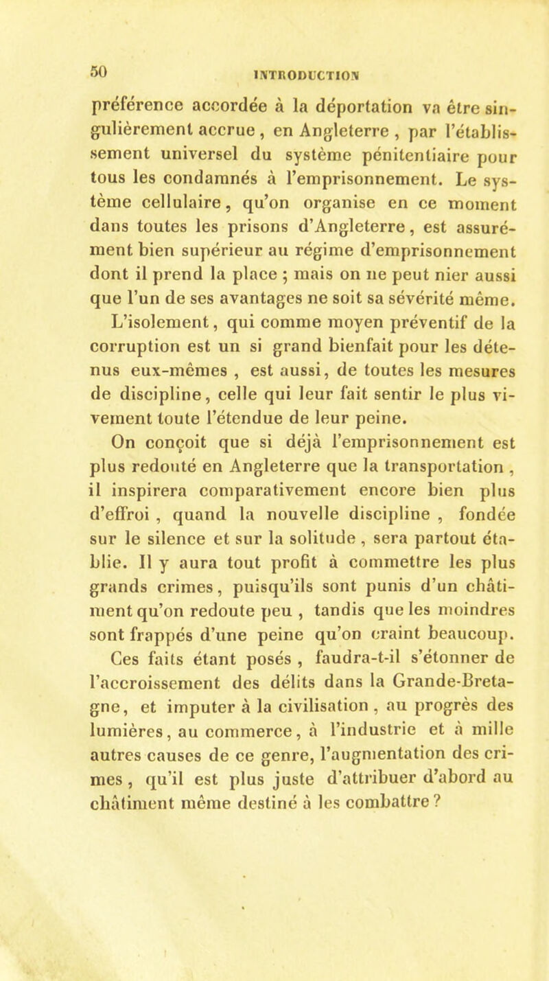 préférence accordée à la déportation va être sin- gulièrement accrue , en Angleterre , par l’établis- sement universel du système pénitentiaire pour tous les condamnés à l’emprisonnement. Le sys- tème cellulaire, qu’on organise en ce moment dans toutes les prisons d’Angleterre, est assuré- ment bien supérieur au régime d’emprisonnement dont il prend la place ; mais on ne peut nier aussi que l’un de ses avantages ne soit sa sévérité même. L’isolement, qui comme moyen préventif de la corruption est un si grand bienfait pour les déte- nus eux-mêmes , est aussi, de toutes les mesures de discipline, celle qui leur fait sentir le plus vi- vement toute l’étendue de leur peine. On conçoit que si déjà l’emprisonnement est plus redouté en Angleterre que la transportation , il inspirera comparativement encore bien plus d’effroi , quand la nouvelle discipline , fondée sur le silence et sur la solitude , sera partout éta- blie. Il y aura tout profit à commettre les plus grands crimes, puisqu’ils sont punis d’un châti- ment qu’on redoute peu , tandis que les moindres sont frappés d’une peine qu’on craint beaucoup. Ces faits étant posés , faudra-t-il s’étonner de l’accroissement des délits dans la Grande-Breta- gne, et imputer à la civilisation , au progrès des lumières, au commerce, à l’industrie et à mille autres causes de ce genre, l’augmentation des cri- mes , qu’il est plus juste d’attribuer d’abord au châtiment même destiné à les combattre?