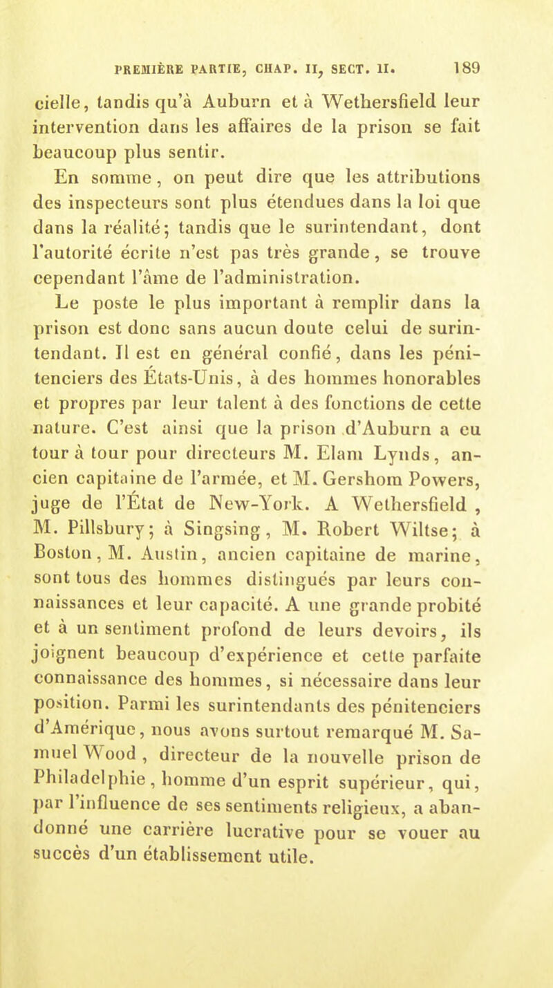 cielle, tandis qu’à Auburn et à Wethersfield leur intervention dans les affaires de la prison se fait beaucoup plus sentir. En somme, on peut dire que les attributions des inspecteurs sont plus étendues dans la loi que dans la réalité; tandis que le surintendant, dont l’autorité écrite n’est pas très grande, se trouve cependant l’âme de l’administration. Le poste le plus important à remplir dans la prison est donc sans aucun doute celui de surin- tendant. Il est en général confié, dans les péni- tenciers des Etats-Unis, à des hommes honorables et propres par leur talent à des fonctions de cette nature. C’est ainsi que la prison d’Auburn a eu tour à tour pour directeurs M. Elam Lynds, an- cien capitaine de l’armée, et M. Gershom Powers, juge de l’État de New-York. A Wethersfield , M. Pillsbury; à Singsing , M. Robert Wiltse; à Boston, M. Austin, ancien capitaine de marine, sont tous des hommes distingués par leurs con- naissances et leur capacité. A une grande probité et à un sentiment profond de leurs devoirs, ils joignent beaucoup d’expérience et cette parfaite connaissance des hommes, si nécessaire dans leur position. Parmi les surintendants des pénitenciers d Amérique, nous avons surtout remarqué M. Sa- muel W ood , directeur de la nouvelle prison de Philadelphie , homme d’un esprit supérieur, qui, par 1 influence de ses sentiments religieux, a aban- donné une carrière lucrative pour se vouer au succès d’un établissement utile.