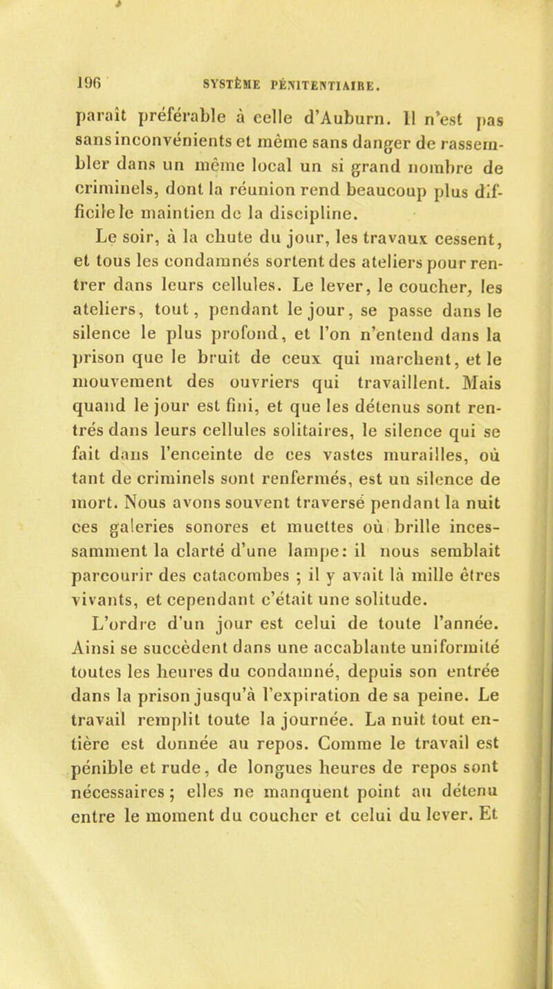 paraît préférable à celle d’Auburn. 11 n’est pas sans inconvénients et même sans danger de rassem- bler dans un même local un si grand nombre de criminels, dont la réunion rend beaucoup plus dif- ficile le maintien de la discipline. Le soir, à la chute du jour, les travaux cessent, et tous les condamnés sortent des ateliers pour ren- trer dans leurs cellules. Le lever, le coucher, les ateliers, tout, pendant le jour, se passe dans le silence le plus profond, et l’on n’entend dans la prison que le bruit de ceux qui marchent, et le mouvement des ouvriers qui travaillent. Mais quand le jour est fini, et que les détenus sont ren- trés dans leurs cellules solitaires, le silence qui se fait dans l’enceinte de ces vastes murailles, où tant de criminels sont renfermés, est un silence de mort. Nous avons souvent traversé pendant la nuit ces galeries sonores et muettes où brille inces- samment la clarté d’une lampe: il nous semblait parcourir des catacombes ; il y avait là mille êtres vivants, et cependant c’était une solitude. L’ordre d’un jour est celui de toute l’année. Ainsi se succèdent dans une accablante uniformité toutes les heures du condamné, depuis son entrée dans la prison jusqu’à l’expiration de sa peine. Le travail remplit toute la journée. La nuit tout en- tière est donnée au repos. Comme le travail est pénible et rude, de longues heures de repos sont nécessaires ; elles ne manquent point au détenu entre le moment du coucher et celui du lever. Et