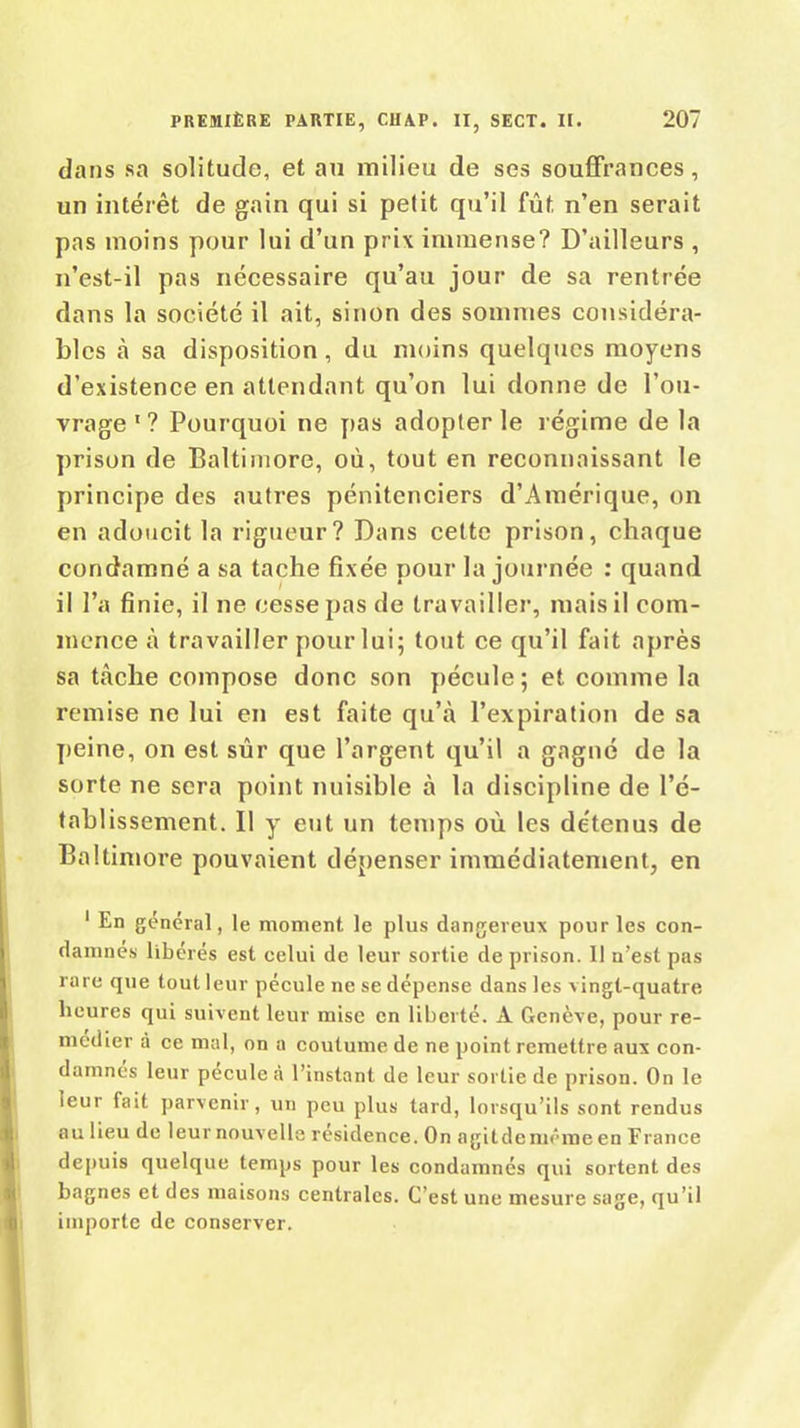 dans sa solitude, et au milieu de ses souffrances, un intérêt de gain qui si petit qu’il fût n’en serait pas moins pour lui d’un prix immense? D’ailleurs , n’est-il pas nécessaire qu’au jour de sa rentrée dans la société il ait, sinon des sommes considéra- bles à sa disposition, du moins quelques moyens d’existence en attendant qu’on lui donne de l’ou- vrage 1 ? Pourquoi ne pas adopter le régime de la prison de Baltimore, où, tout en reconnaissant le principe des autres pénitenciers d’Amérique, on en adoucit la rigueur? Dans cette prison, chaque condamné a sa tache fixée pour la journée : quand il l’a finie, il ne cesse pas de travailler, mais il com- mence à travailler pour lui; tout ce qu’il fait après sa tache compose donc son pécule ; et comme la remise ne lui en est faite qu’à l’expiration de sa peine, on est sûr que l’argent qu’il a gagné de la sorte ne sera point nuisible à la discipline de l’é- tablissement. Il y eut un temps où les détenus de Baltimore pouvaient dépenser immédiatement, en 1 En général, le moment le plus dangereux pour les con- damnes libérés est celui de leur sortie de prison. Il n’est pas rare que tout leur pécule ne se dépense dans les vingt-quatre heures qui suivent leur mise en liberté. A Genève, pour re- médier à ce mal, on a coutume de ne point remettre aux con- damnés leur pécule à l’instant de leur sortie de prison. On le ieur fait parvenir, un peu plus tard, lorsqu’ils sont rendus au lieu de leur nouvelle résidence. On agit de même en France depuis quelque temps pour les condamnés qui sortent des bagnes et des maisons centrales. C'est une mesure sage, qu’il importe de conserver.