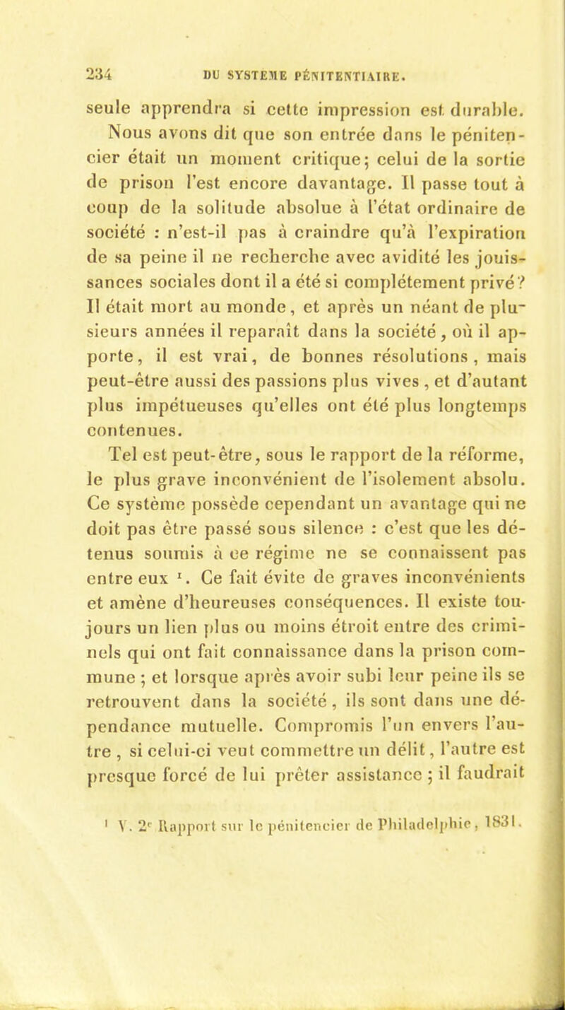 seule apprendra si cette impression est durable. Nous avons dit que son entrée dans le péniten- cier était un moment critique; celui de la sortie de prison l’est encore davantage. Il passe tout à coup de la solitude absolue à l’état ordinaire de société : n’est-il pas à craindre qu’à l’expiration de sa peine il ne recherche avec avidité les jouis- sances sociales dont il a été si complètement privé? Il était mort au monde, et après un néant de plu- sieurs années il reparaît dans la société, où il ap- porte, il est vrai, de bonnes résolutions, mais peut-être aussi des passions plus vives , et d’autant plus impétueuses qu’elles ont été plus longtemps contenues. Tel est peut-être, sous le rapport de la réforme, le plus grave inconvénient de l’isolement absolu. Ce système possède cependant un avantage qui ne doit pas être passé sous silence : c’est que les dé- tenus soumis à ce régime ne se connaissent pas entre eux 1. Ce fait évite de graves inconvénients et amène d’heureuses conséquences. Il existe tou- jours un lien plus ou moins étroit entre des crimi- nels qui ont fait connaissance dans la prison com- mune ; et lorsque après avoir subi leur peine ils se retrouvent dans la société, ils sont dans une dé- pendance mutuelle. Compromis l’un envers l'au- tre , si celui-ci veut commettre un délit, l’autre est presque forcé de lui prêter assistance ; il faudrait 1 Y. 21' Rapport sur le pénitencier de Philadelphie, 1831.