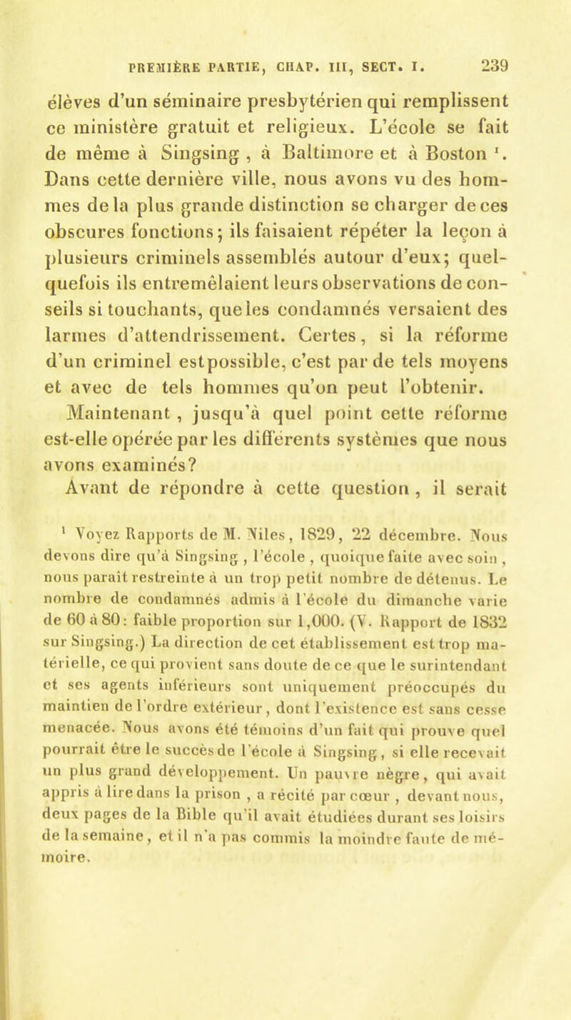 élèves d’un séminaire presbytérien qui remplissent ce ministère gratuit et religieux. L’école se fait de même à Singsing , à Baltimore et à Boston Dans cette dernière ville, nous avons vu des hom- mes delà plus grande distinction se charger de ces obscures fonctions; ils faisaient répéter la leçon à plusieurs criminels assemblés autour d’eux; quel- quefois ils entremêlaient leurs observations de con- seils si touchants, que les condamnés versaient des larmes d’attendrissement. Certes, si la réforme d’un criminel estpossible, c’est par de tels moyens et avec de tels hommes qu’on peut l’obtenir. Maintenant , jusqu’à quel point cette réforme est-elle opérée par les différents systèmes que nous avons examinés? Avant de répondre à cette question , il serait 1 Voyez Rapports de M. Viles, 1829, 22 décembre. Nous devons dire qu’à Singsing , l’école , quoique faite avec soin , nous paraît restreinte à un trop petit nombre de détenus. Le nombre de condamnés admis à l’école du dimanche varie de 60 à 80: faible proportion sur 1,000. (Y. Rapport de 1832 sur Singsing.) La direction de cet établissement est trop ma- térielle, ce qui provient sans doute de ce que le surintendant et ses agents inférieurs sont uniquement préoccupés du maintien de l’ordre extérieur, dont l’existence est sans cesse menacée. Nous avons été témoins d’un fait qui prouve quel pourrait être le succès de l’école à Singsing, si elle recevait un plus grand développement. Un pauvre nègre, qui avait appris à lire dans la prison , a récité par cœur , devant nous, deux pages de la Bible qu il avait étudiées durant ses loisirs de la semaine, et il n a pas commis la moindre faute de mé- moire.