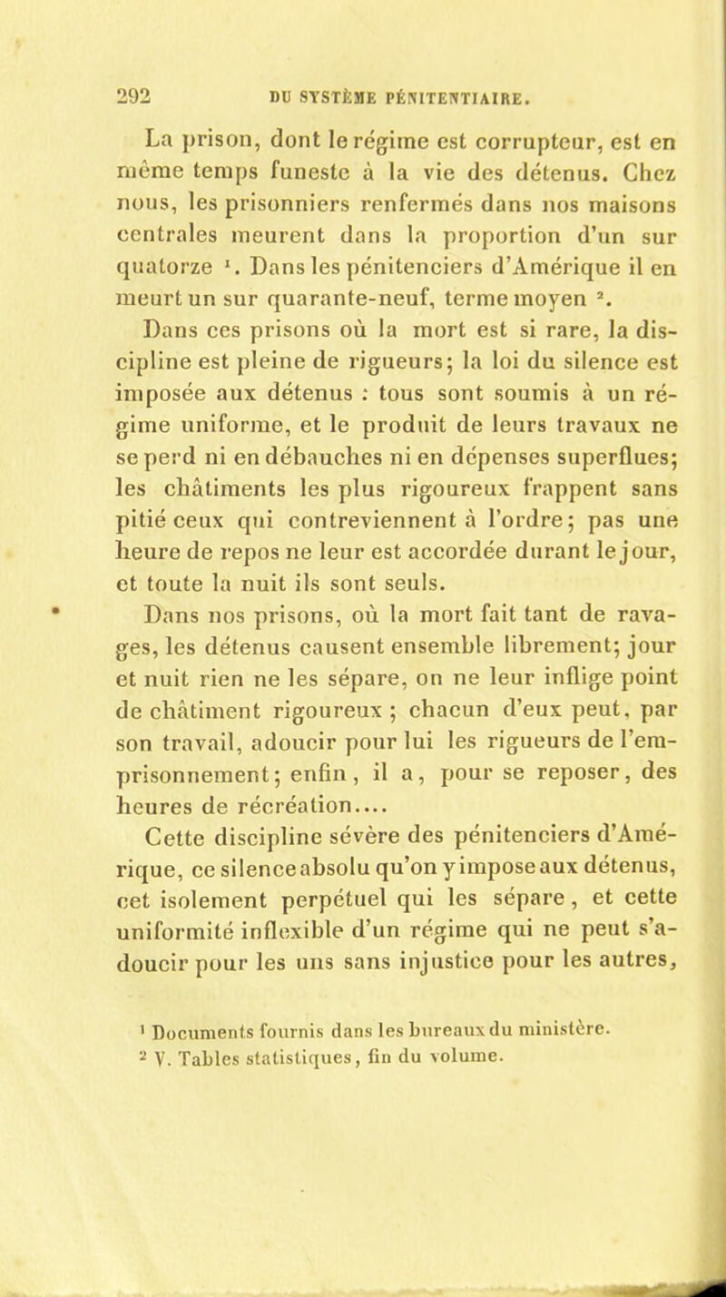 La prison, dont le régime est corrupteur, est en même temps funeste à la vie des détenus. Chez nous, les prisonniers renfermés dans nos maisons centrales meurent dans la proportion d’un sur quatorze 1 2. Dans les pénitenciers d’Amérique il en meurt un sur quarante-neuf, terme moyen s. Dans ces prisons où la mort est si rare, la dis- cipline est pleine de rigueurs; la loi du silence est imposée aux détenus : tous sont soumis à un ré- gime uniforme, et le produit de leurs travaux ne se perd ni en débauches ni en dépenses superflues; les châtiments les plus rigoureux frappent sans pitié ceux qui contreviennent à l’ordre; pas une heure de repos ne leur est accordée durant le jour, et toute la nuit ils sont seuls. Dans nos prisons, où la mort fait tant de rava- ges, les détenus causent ensemble librement; jour et nuit rien ne les sépare, on ne leur inflige point de châtiment rigoureux ; chacun d’eux peut, par son travail, adoucir pour lui les rigueurs de l’em- prisonnement ; enfin, il a, pour se reposer, des heures de récréation.... Cette discipline sévère des pénitenciers d'Amé- rique, ce silenceabsolu qu’on yimposeaux détenus, cet isolement perpétuel qui les sépare, et cette uniformité inflexible d’un régime qui ne peut s’a- doucir pour les uns sans injustice pour les autres, 1 Documents fournis dans les bureaux du ministère. 2 V. Tables statistiques, fin du volume.