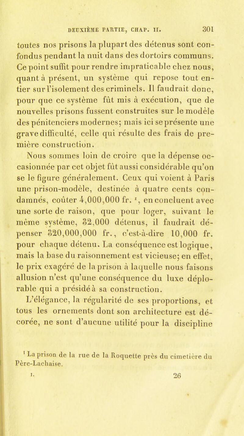 toutes nos prisons la plupart des détenus sont con- fondus pendant la nuit dans des dortoirs communs. Ce point suffit pour rendre impraticable chez nous, quant à présent, un système qui repose tout en- tier sur l’isolement des criminels. Il faudrait donc, pour que ce système fût mis à exécution, que de nouvelles prisons fussent construites sur le modèle des pénitenciers modernes; mais ici se présente une grave difficulté, celle qui résulte des frais de pre- mière construction. Nous sommes loin de croire que la dépense oc- casionnée par cet objet fût aussi considérable qu’on se le figure généralement. Ceux qui voient à Paris une prison-modèle, destinée à quatre cents con- damnés, coûter 4,000,000 fr. ', en concluent avec une sorte de raison, que pour loger, suivant le même système, S2.000 détenus, il faudrait dé- penser ?>20,000,000 fr., c’est-à-dire 10,000 fr. pour chaque détenu. La conséquence est logique, mais la base du raisonnement est vicieuse; en effet, le prix exagéré de la prison à laquelle nous faisons allusion n’est qu’une conséquence du luxe déplo- rable qui a présidé à sa construction. L’élégance, la régularité de ses proportions, et tous les ornements dont son architecture est dé- corée, ne sont d’aucune utilité pour la discipline La prison de la rue de la Roquette près du cimetière du Père-Lachaise. 26