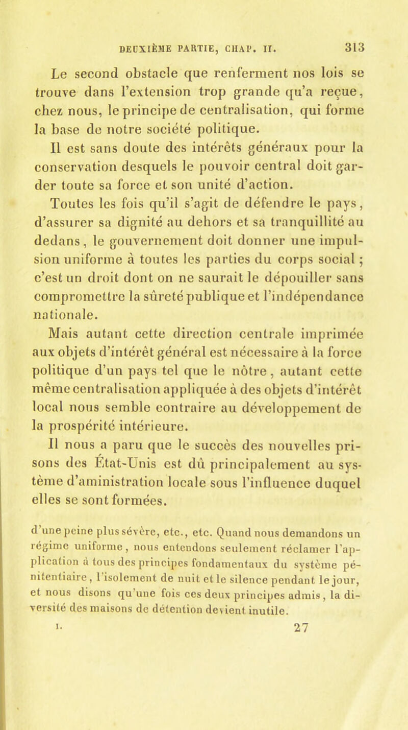 Le second obstacle que renferment nos lois se trouve dans l’extension trop grande qu’a reçue, chez nous, le principe de centralisation, qui forme la base de notre société politique. Il est sans doute des intérêts généraux pour la conservation desquels le pouvoir central doit gar- der toute sa force et son unité d’action. Toutes les fois qu’il s’agit de défendre le pays, d’assurer sa dignité au dehors et sa tranquillité au dedans, le gouvernement doit donner une impul- sion uniforme à toutes les parties du corps social ; c’est un droit dont on ne saurait le dépouiller sans compromettre la sûreté publique et l’indépendance nationale. Mais autant cette direction centrale imprimée aux objets d’intérêt général est nécessaire «à la force politique d’un pays tel que le nôtre, autant cette même centralisation appliquée à des objets d’intérêt local nous semble contraire au développement de la prospérité intérieure. Il nous a paru que le succès des nouvelles pri- sons des État-Unis est dû principalement au sys- tème d’aministration locale sous l’influence duquel elles se sont formées. d une peine plus sévère, etc., etc. Quand nous demandons un régime uniforme , nous entendons seulement réclamer l'ap- plication à tous des principes fondamentaux du système pé- nitentiaire , 1 isolement de nuit et le silence pendant le jour, et nous disons qu une fois ces deux principes admis , la di- versité des maisons de détention devient inutile. i. 27