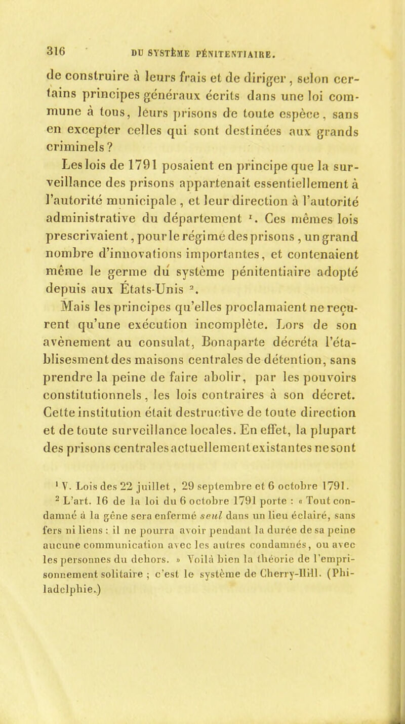 de construire a leurs frais et de diriger , selon cer- tains principes généraux écrits dans une loi com- mune à tous, leurs prisons de toute espèce, sans en excepter celles qui sont destinées aux grands criminels ? Leslois de 1791 posaient en principe que la sur- veillance des prisons appartenait essentiellement à l’autorité municipale , et leur direction à l’autorité administrative du département 1. Ces mêmes lois prescrivaient, pour le régi mé des prisons , un grand nombre d’innovations importantes, et contenaient même le germe du système pénitentiaire adopté depuis aux États-Unis 2. Mais les principes qu’elles proclamaient ne reçu- rent qu’une exécution incomplète. Lors de son avènement au consulat, Bonaparte décréta l’éta- blisesment des maisons centrales de détention, sans prendre la peine de faire abolir, par les pouvoirs constitutionnels, les lois contraires à son décret. Celte institution était destructive de toute direction et de toute surveillance locales. En effet, la plupart des prisons centrales actuellement existantes ne sont 1 V. Lois des 22 juillet, 29 septembre et 6 octobre 1791. 2 L’art. 16 de la loi du 6 octobre 1791 porte : « Tout con- damné à la gêne sera enfermé seul dans un lieu éclairé, sans fers ni liens : il ne pourra avoir pendant la durée de sa peine aucune communication avec les autres condamnés, ou avec les personnes du dehors. » Yoilà bien la théorie de l’empri- sonnement solitaire ; c’est le système de Cherry-IIill. (Phi- ladelphie.)