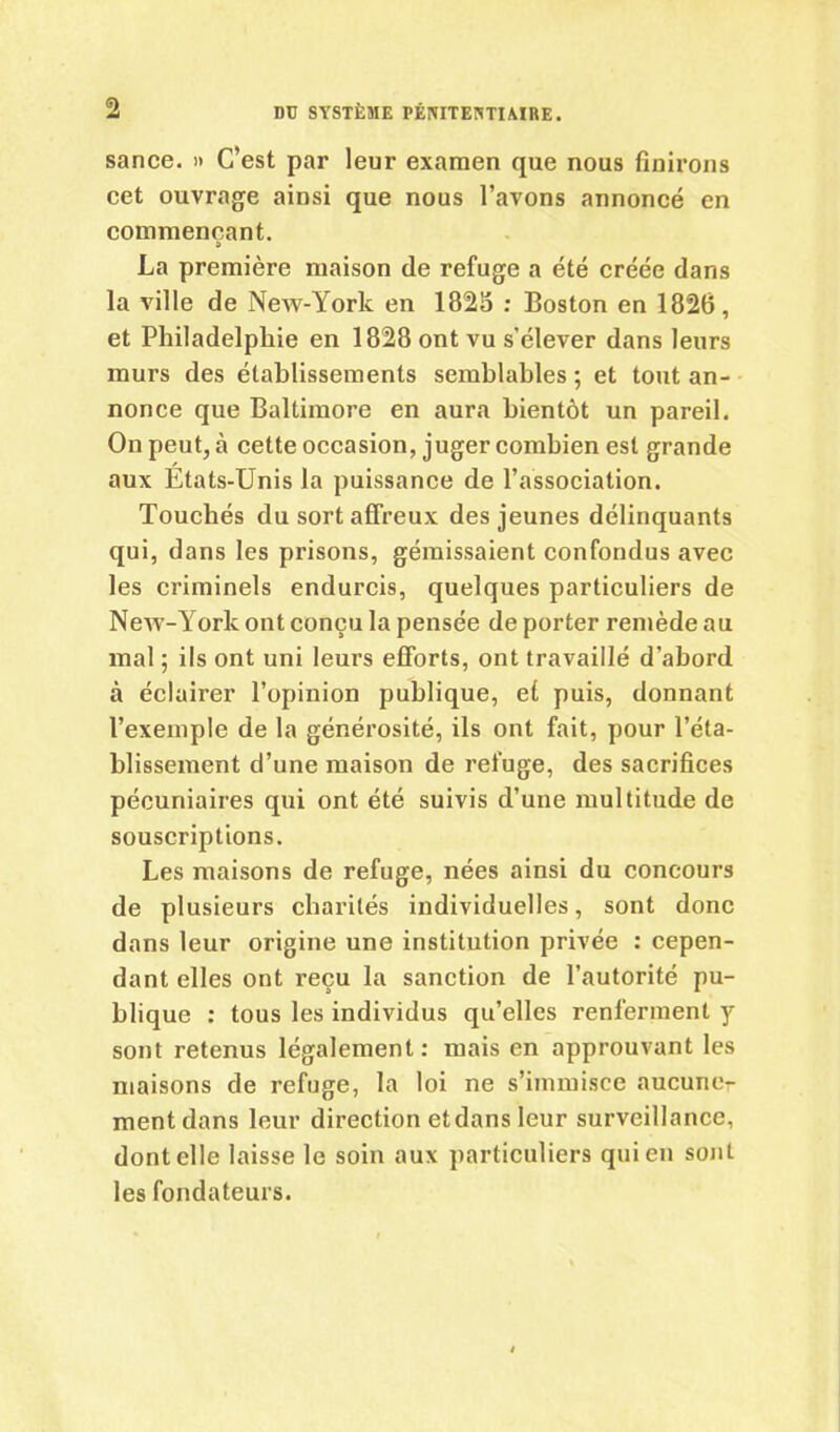 sance. » C’est par leur examen que nous finirons cet ouvrage ainsi que nous l’avons annoncé en commençant. La première maison de refuge a été créée dans la ville de New-York en 1825 : Boston en 1826, et Philadelphie en 1828 ont vu s'élever dans leurs murs des établissements semblables ; et tout an- nonce que Baltimore en aura bientôt un pareil. On peut, à cette occasion, juger combien est grande aux États-Unis la puissance de l’association. Touchés du sort affreux des jeunes délinquants qui, dans les prisons, gémissaient confondus avec les criminels endurcis, quelques particuliers de New-Yorlc ont conçu la pensée de porter remède au mal ; ils ont uni leurs efforts, ont travaillé d’abord à éclairer l’opinion publique, et puis, donnant l’exemple de la générosité, ils ont fait, pour l’éta- blissement d’une maison de refuge, des sacrifices pécuniaires qui ont été suivis d’une multitude de souscriptions. Les maisons de refuge, nées ainsi du concours de plusieurs charités individuelles, sont donc dans leur origine une institution privée : cepen- dant elles ont reçu la sanction de l’autorité pu- blique : tous les individus qu’elles renferment y sont retenus légalement: mais en approuvant les maisons de refuge, la loi ne s’immisce aucune- ment dans leur direction etdansleur surveillance, dont elle laisse le soin aux particuliers qui en sont les fondateurs.