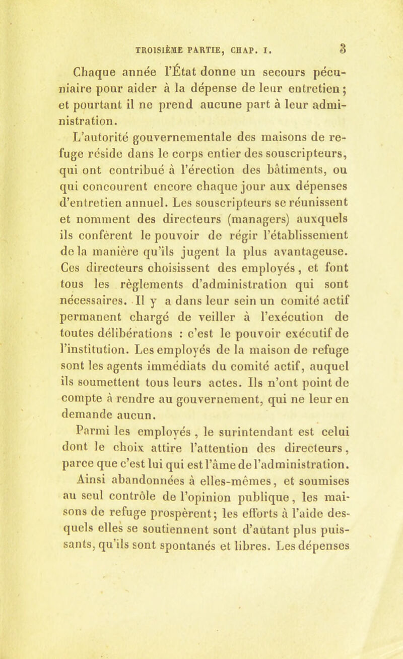 Chaque année l’État donne un secours pécu- niaire pour aider à la dépense de leur entretien ; et pourtant il ne prend aucune part à leur admi- nistration. L’autorité gouvernementale des maisons de re- fuge réside dans le corps entier des souscripteurs, qui ont contribué à l’érection des bâtiments, ou qui concourent encore chaque jour aux dépenses d’entretien annuel. Les souscripteurs se réunissent et nomment des directeurs (managers) auxquels ils confèrent le pouvoir de régir l’établissement delà manière qu’ils jugent la plus avantageuse. Ces directeurs choisissent des employés, et font tous les règlements d’administration qui sont nécessaires. Il y a dans leur sein un comité actif permanent chargé de veiller à l’exécution de toutes délibérations : c’est le pouvoir exécutif de l’institution. Les employés de la maison de refuge sont les agents immédiats du comité actif, auquel ils soumettent tous leurs actes. Ils n’ont point de compte à rendre au gouvernement, qui ne leur en demande aucun. Parmi les employés , le surintendant est celui dont le choix attire l’attention des directeurs, parce que c’est lui qui est l’âme de l’administration. Ainsi abandonnées à elles-mêmes, et soumises au seul contrôle de l’opinion publique, les mai- sons de refuge prospèrent; les efforts à l’aide des- quels elles se soutiennent sont d’autant plus puis- sants, qu’ils sont spontanés et libres. Les dépenses