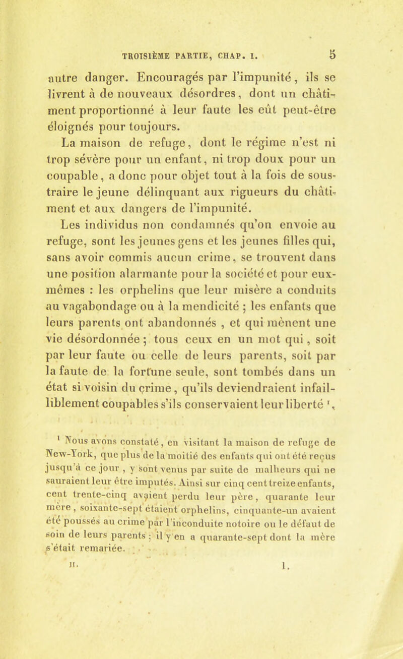 autre danger. Encouragés par l’impunité, ils se livrent à de nouveaux désordres, dont un châti-r ment proportionné à leur faute les eût peut-être éloignés pour toujours. La maison de refuge, dont le régime n’est ni trop sévère pour un enfant, ni trop doux pour un coupable, a donc pour objet tout à la fois de sous- traire le jeune délinquant aux rigueurs du châti- ment et aux dangers de l’impunité. Les individus non condamnés qu’on envoie au refuge, sont les jeunes gens et les jeunes filles qui, sans avoir commis aucun crime, se trouvent dans une position alarmante pour la société et pour eux- mêmes : les orphelins que leur misère a conduits au vagabondage ou à la mendicité ; les enfants que leurs parents ont abandonnés , et qui mènent une vie désordonnée ; tous ceux en un mot qui, soit par leur faute ou celle de leurs parents, soit par la faute de la fortune seule, sont tombés dans un état si voisin du crime, qu’ils deviendraient infail- liblement coupables s’ils conservaient leur liberté 1, 1 Nous avons constaté, en visitant la maison de refuge de New-York, que plus de la moitié des enfants qui ont été reçus jusqu’à ce jour , y sont venus par suite de malheurs qui ne sauraient leur être imputés. Ainsi sur cinq cent treize enfants, cent trente-cinq avaient perdu leur père, quarante leur mère , soixante-sept étaient orphelins, cinquante-un avaient été poussés au crime par 1 inconduite notoire ou le défaut de soin de leurs parents; il yen a quarante-sept dont la mère s’était remariée. ». 1.