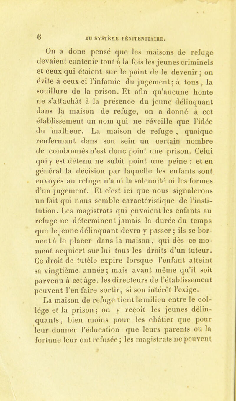 On a clone pensé que les maisons de refuge devaient contenir tout à la fois les jeunes criminels et ceux qui étaient sur le point de le devenir; on évite à ceux-ci l’infamie du jugement; à tous , la souillure de la prison. Et afin qu’aucune honte ne s’attachât à la présence du jeune délinquant dans la maison de refuge, on a donné à cet établissement un nom qui ne réveille que l’idée du malheur. La maison de refuge , quoique renfermant dans son sein un certain nombre de condamnés n’est donc point une prison. Celui qui y est détenu ne subit point une peine: et en général la décision par laquelle les enfants sont envoyés au refuge n’a ni la solennité ni les formes d’un jugement. Et c’est ici que nous signalerons un fait qui nous semble caractéristique de l’insti- tution. Les magistrats qui envoient les enfants au refuge ne déterminent jamais la durée du temps que lejeune délinquant devra y passer; ils se bor- nent à le placer dans la maison, qui dès ce mo- ment acquiert sur lui tous les droits d’un tuteur. Ce droit de tutèle expire lorsque l’enfant atteint sa vingtième année; mais avant même qu’il soit parvenu à cet âge, les directeurs de l’établissement peuvent l’en faire sortir, si son intérêt l’exige. La maison de refuge tient le milieu entre le col- lège et la prison; on y reçoit les jeunes délin- quants, bien moins pour les châtier que pour leur donner l’éducation que leurs parents ou la fortune leur ont refusée; les magistrats ne peuvent