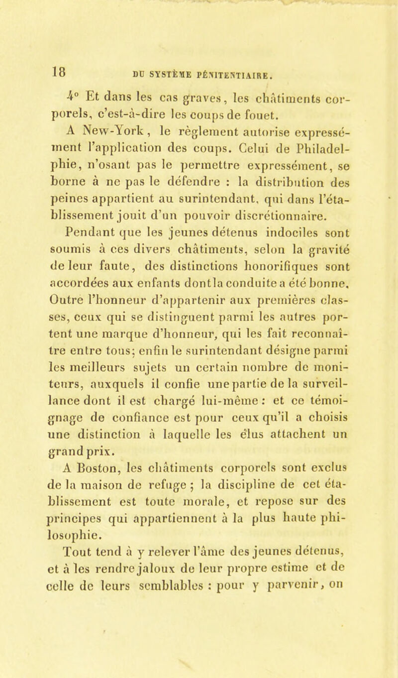 -4° Et dans les cas graves, les châtiments cor- porels, c’est-à-dire les coups de fouet. A New-York, le règlement autorise expressé- ment l’application des coups. Celui de Philadel- phie, n’osant pas le permettre expressément, se borne à ne pas le défendre : la distribution des peines appartient au surintendant, qui dans l’éta- blissement jouit d’un pouvoir discrétionnaire. Pendant que les jeunes détenus indociles sont soumis à ces divers châtiments, selon la gravité de leur faute, des distinctions honorifiques sont accordées aux enfants dontla conduite a été bonne. Outre l’honneur d’appartenir aux premières clas- ses, ceux qui se distinguent parmi les autres por- tent une marque d’honneur, qui les fait reconnaî- tre entre tous; enfin le surintendant désigne parmi les meilleurs sujets un certain nombre de moni- teurs, auxquels il confie une partie de la surveil- lance dont il est chargé lui-même; et ce témoi- gnage de confiance est pour ceux qu’il a choisis une distinction à laquelle les élus attachent un grand prix. A Boston, les châtiments corporels sont exclus de la maison de refuge ; la discipline de cet éta- blissement est toute morale, et repose sur des principes qui appartiennent à la plus haute phi- losophie. Tout tend à y relever l’âme des jeunes détenus, et à les rendre jaloux de leur propre estime et de celle de leurs semblables : pour y parvenir, on