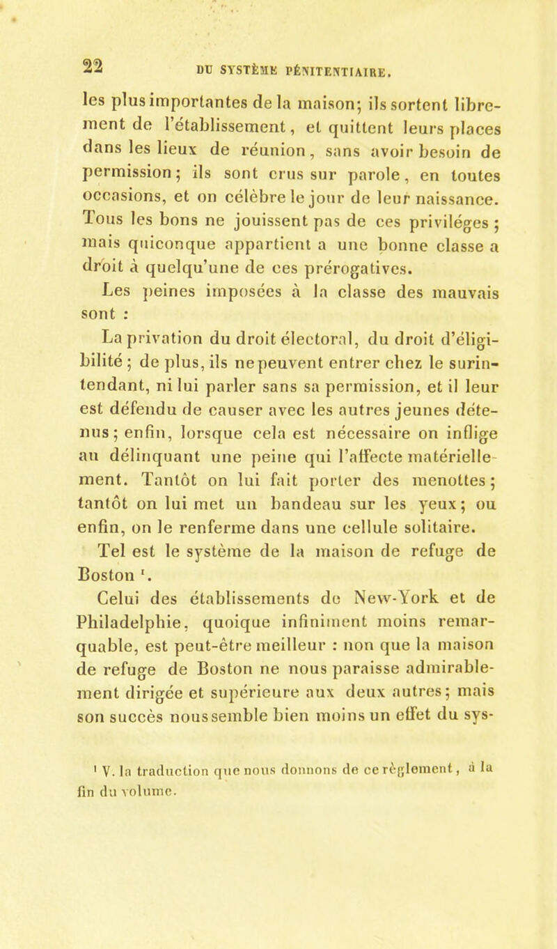 les plus importantes delà maison; ils sortent libre- ment de l’établissement, et quittent leurs places dans les lieux de réunion, sans avoir besoin de permission; ils sont crus sur parole, en toutes occasions, et on célèbre le jour de leur naissance. Tous les bons ne jouissent pas de ees privilèges ; mais quiconque appartient a une bonne classe a droit à quelqu’une de ees prérogatives. Les peines imposées à la classe des mauvais sont : La privation du droit électoral, du droit d’éligi- bilité ; de plus, ils ne peuvent entrer chez le surin- tendant, ni lui parler sans sa permission, et il leur est défendu de causer avec les autres jeunes déte- nus ; enfin, lorsque cela est nécessaire on inflige au délinquant une peine qui l’affecte matérielle ment. Tantôt on lui fait porter des menottes ; tantôt on lui met un bandeau sur les yeux; ou enfin, on le renferme dans une cellule solitaire. Tel est le système de la maison de refuge de Boston '. Celui des établissements de New-York et de Philadelphie, quoique infiniment moins remar- quable, est peut-être meilleur : non que la maison de refuge de Boston ne nous paraisse admirable- ment dirigée et supérieure aux deux autres; mais son succès nous semble bien moins un effet du sys- 1 V. la traduction que nous donnons de ce règlement, à la fin du volume.