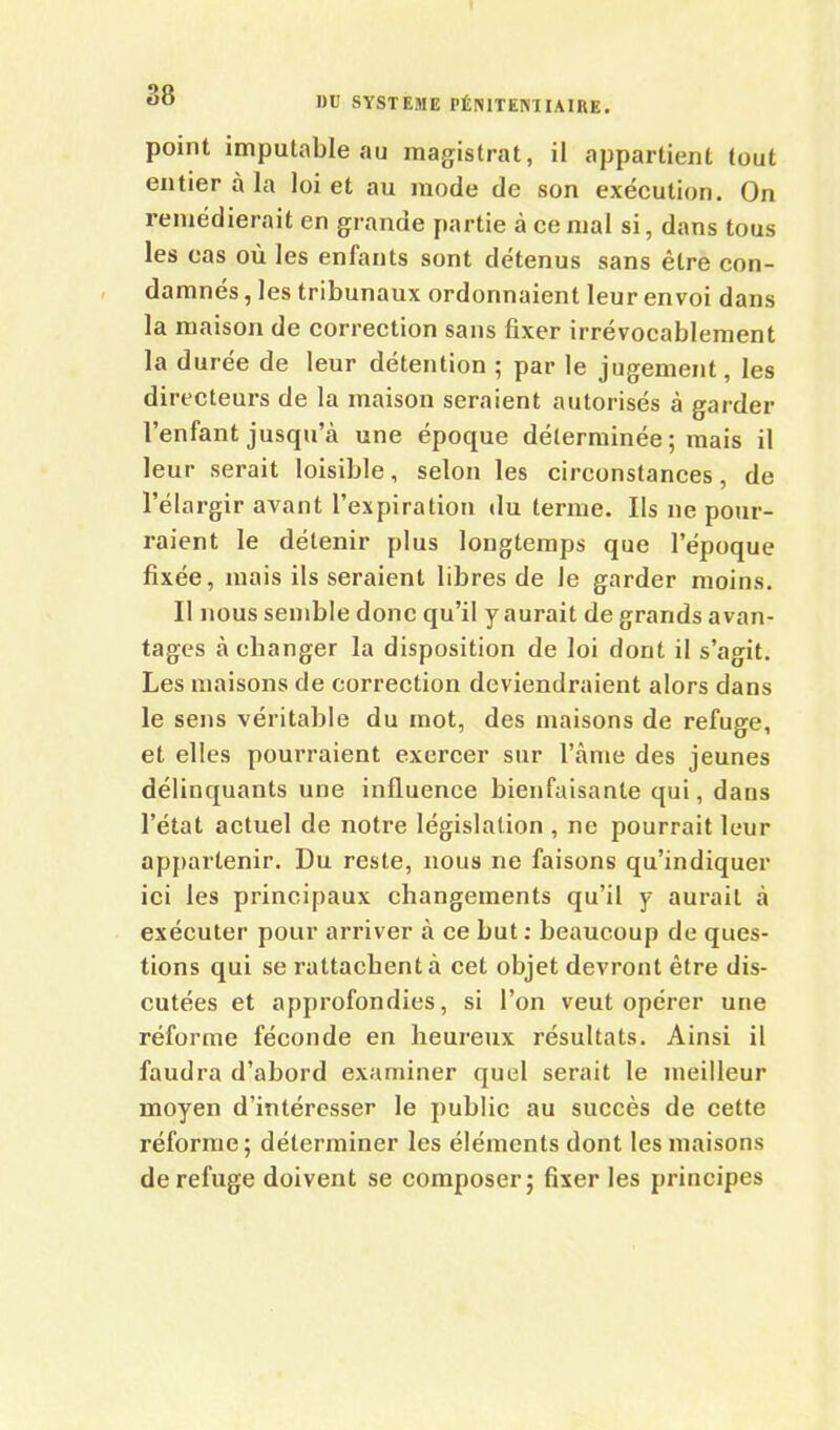 point imputable au magistrat, il appartient tout entier à la loi et au mode de son exécution. On remédierait en grande partie à ce mal si, dans tous les cas où les enfants sont détenus sans être con- damnés , les tribunaux ordonnaient leur envoi dans la maison de correction sans fixer irrévocablement la durée de leur détention ; par le jugement, les directeurs de la maison seraient autorisés à garder l’enfant jusqu’à une époque déterminée; mais il leur serait loisible, selon les circonstances, de l’élargir avant l’expiration du terme. Ils ne pour- raient le détenir plus longtemps que l’époque fixée, mais ils seraient libres de le garder moins. Il nous semble donc qu’il y aurait de grands avan- tages à changer la disposition de loi dont il s’agit. Les maisons de correction deviendraient alors dans le sens véritable du mot, des maisons de refuge, et elles pourraient exercer sur l’âme des jeunes délinquants une influence bienfaisante qui, dans l’état actuel de notre législation , ne pourrait leur appartenir. Du reste, nous ne faisons qu’indiquer ici les principaux changements qu’il y aurait à exécuter pour arriver à ce but : beaucoup de ques- tions qui se rattachent à cet objet devront être dis- cutées et approfondies, si l’on veut opérer une réforme féconde en heureux résultats. Ainsi il faudra d’abord examiner quel serait le meilleur moyen d’intéresser le public au succès de cette réforme; déterminer les éléments dont les maisons de refuge doivent se composer; fixer les principes