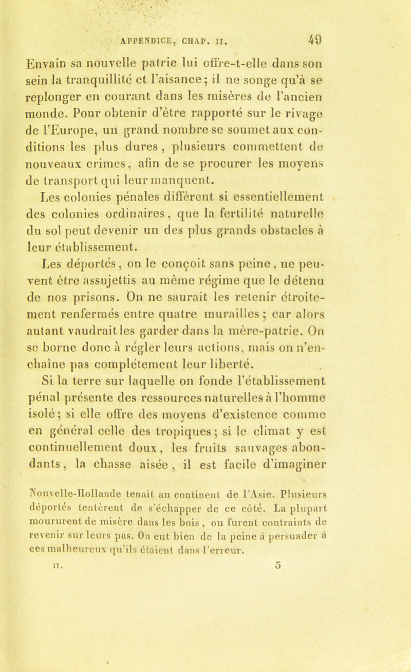 49 Envain sa nouvelle patrie lui offre-t-elle clans son sein la tranquillité et l’aisance; il ne songe qu’à se replonger en courant dans les misères de l’ancien monde. Pour obtenir d’ètre rapporté sur le rivage de l’Europe, un grand nombre se soumet aux con- ditions les plus dures, plusieurs commettent de nouveaux crimes, afin de se procurer les moyens de transport qui leur manquent. Les colonies pénales diffèrent si essentiellement des colonies ordinaires, que la fertilité naturelle du sol peut devenir un des plus grands obstacles à leur établissement. Les déportés, on le conçoit sans peine, ne peu- vent être assujettis au même régime que le détenu de nos prisons. On ne saurait les retenir étroite- ment renfermés entre quatre murailles; car alors autant vaudrait les garder dans la mère-patrie. On se borne donc à régler leurs actions, mais on n’en- chaîne pas complètement leur liberté. Si la terre sur laquelle on fonde l’établissement pénal présente des ressources naturelles à l’homme isolé; si elle offre des moyens d’existence comme en général celle des tropiques ; si le climat y est continuellement doux , les fruits sauvages abon- dants, la chasse aisée, il est facile d’imaginer Nouvelle-Hollande tenait au continent de l’Asie. Plusieurs déportés tentèrent de s’échapper de ce côté. La plupart moururent de misère dans les bois , ou furent contraints de revenir sur leurs pas. On eut bien de la peine à persuader a ces malheureux qu’ils étaient dans l'erreur.