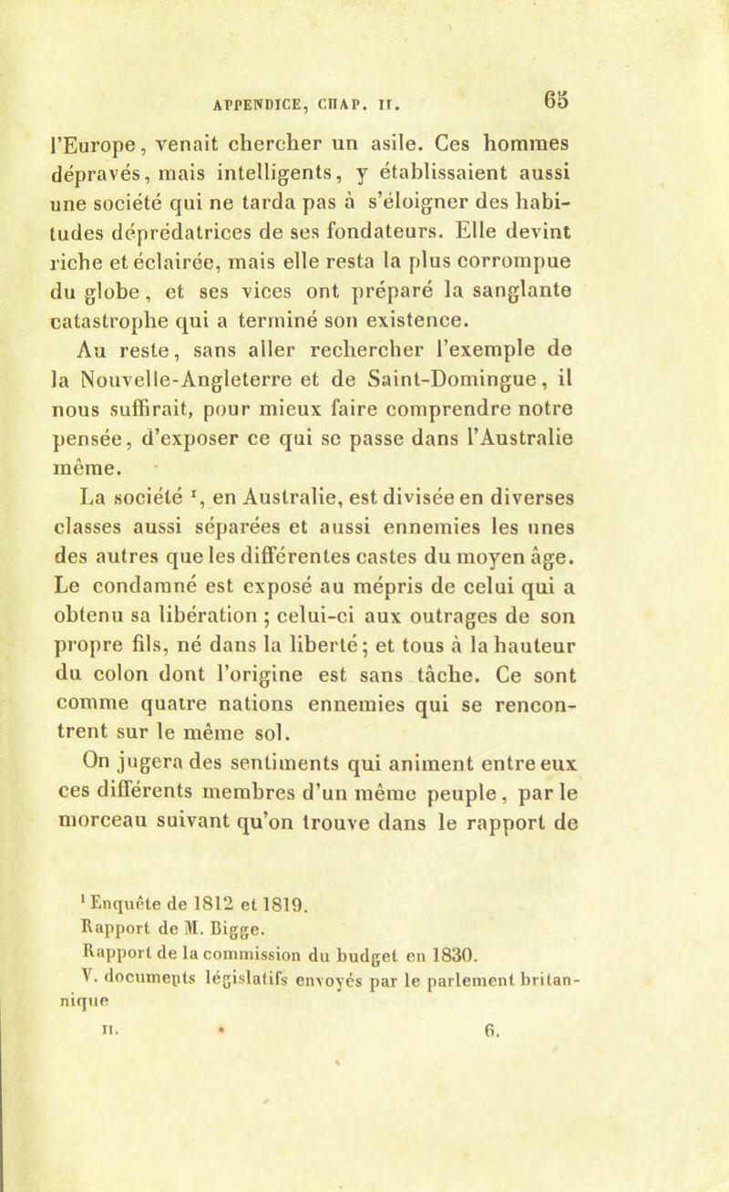 l’Europe, venait chercher un asile. Ces hommes dépravés, mais intelligents, y établissaient aussi une société qui ne tarda pas à s’éloigner des habi- tudes déprédatrices de ses fondateurs. Elle devint riche et éclairée, mais elle resta la plus corrompue du globe, et ses vices ont préparé la sanglante catastrophe qui a terminé son existence. Au reste, sans aller rechercher l’exemple de la Nouvelle-Angleterre et de Saint-Domingue, il nous suffirait, pour mieux faire comprendre notre pensée, d’exposer ce qui se passe dans l’Australie même. La société x, en Australie, est divisée en diverses classes aussi séparées et aussi ennemies les unes des autres que les différentes castes du moyen âge. Le condamné est exposé au mépris de celui qui a obtenu sa libération ; celui-ci aux outrages de son propre fils, né dans la liberté; et tous à la hauteur du colon dont l’origine est sans tâche. Ce sont comme quatre nations ennemies qui se rencon- trent sur le même sol. On jugera des sentiments qui animent entre eux ces différents membres d’un même peuple, par le morceau suivant qu’on trouve dans le rapport de 1 Enquête de 1812 et 1819. Rapport de M. Bigge. Rapport de la commission du budget en 1830. \. documepts législatifs envoyés par le parlement britan- nique