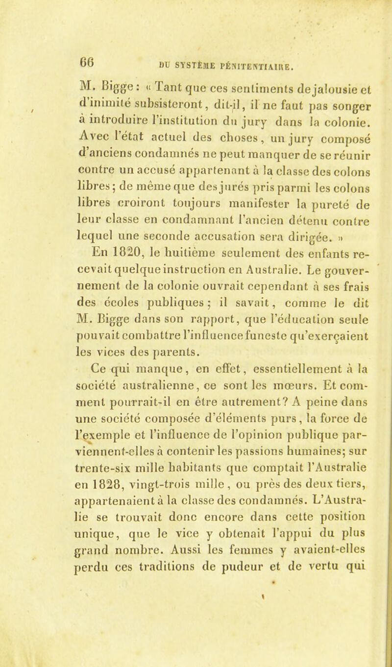 M. Bigge: « Tant queces sentiments de jalousie et d inimité subsisteront, dit-il, il ne faut jias songer à introduire l’institution du jury dans la colonie. Avec l’état actuel des choses, un jury composé d’anciens condamnés ne peut manquer de se réunir contre un accusé appartenant à la classe des colons libres; de même que des jurés pris parmi les colons libres croiront toujours manifester la pureté de leur classe en condamnant l’ancien détenu contre lequel une seconde accusation sera dirigée. » En 1820, le huitième seulement des enfants re- cevait quelque instruction en Australie. Le gouver- nement de la colonie ouvrait cependant à ses frais des écoles publiques ; il savait, comme le dit M. Bigge dans son rapport, que l’éducation seule pouvait combattre l’influence funeste qu’exerçaient les vices des parents. Ce qui manque, en effet, essentiellement à la société australienne, ce sont les mœurs. Et com- ment pourrait-il en être autrement? A peine dans une société composée d’éléments purs, la force de l’exemple et l’influence de l’opinion publique par- viennent-elles à contenir les passions humaines; sur trente-six mille habitants que comptait l’Australie en 1828, vingt-trois mille , ou près des deux tiers, appartenaient à la classe des condamnés. L’Austra- lie se trouvait donc encore dans cette position unique, que le vice y obtenait l’appui du plus grand nombre. Aussi les femmes y avaient-elles perdu ces traditions de pudeur et de vertu qui