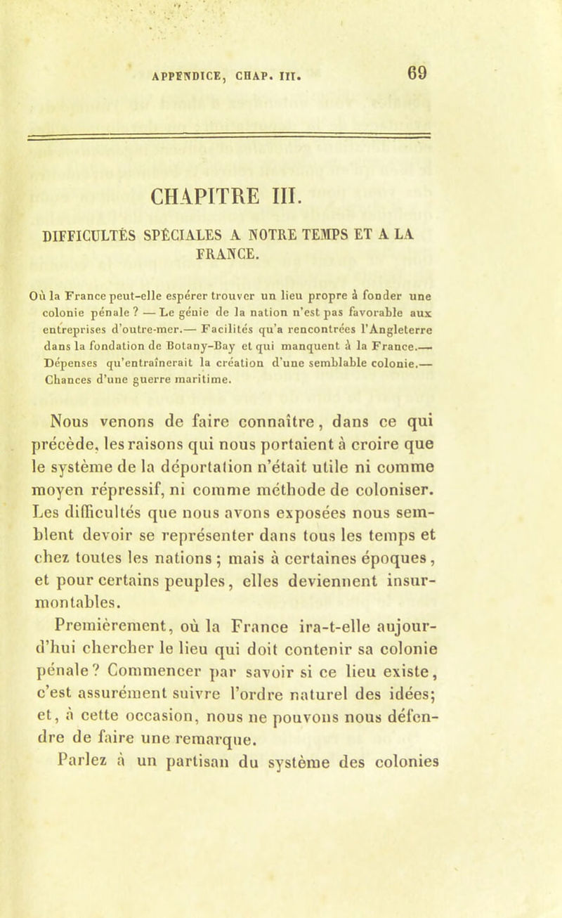 CHAPITRE III. DIFFICULTÉS SPÉCIALES A NOTRE TEMPS ET A LA FRANCE. Où la France peut-elle espérer trouver un lieu propre à fonder une colonie pénale? —Le géuie de la nation n’est pas favorable aux entreprises d’outre-mer.— Facilités qu'a rencontrées l’Angleterre dans la fondation de Botany-Bay et qui manquent ù la France.— Dépenses qu’entraînerait la création d'une semblable colonie.— Chances d’une guerre maritime. Nous venons de faire connaître, dans ce qui précède, les raisons qui nous portaient à croire que le système de la déportalion n’était utile ni comme moyen répressif, ni comme méthode de coloniser. Les difficultés que nous avons exposées nous sem- blent devoir se représenter dans tous les temps et chez toutes les nations ; mais à certaines époques, et pour certains peuples, elles deviennent insur- montables. Premièrement, où la France ira-t-elle aujour- d’hui chercher le lieu qui doit contenir sa colonie pénale? Commencer par savoir si ce lieu existe, c’est assurément suivre l’ordre naturel des idées; et, à cette occasion, nous ne pouvons nous défen- dre de faire une remarque. Parlez à un partisan du système des colonies