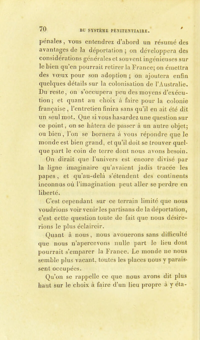 pénales, vous entendrez d’abord un résumé des avantages de la déportation ; on développera des considérations générales et souvent ingénieuses sur le bien qu’en pourrait retirer la France; on émettra des vœux pour son adoption ; on ajoutera enfin quelques détails sur la colonisation de l’Australie. Du reste, on s’occupera peu des moyens d’exécu- tion; et quant au choix à faire pour la colonie française , l’entretien finira sans qu’il en ait été dit un seul mot. Que si vous hasardez une question sur ce point, on se bâtera de passer à un autre objet; ou bien, l’on se bornera à vous répondre que le monde est bien grand, et qu’il doit se trouver quel- que part le coin de terre dont nous avons besoin. On dirait que l’univers est encore divisé par la ligne imaginaire qu’avaient jadis tracée les papes, et qu’au-delà s’étendent des continents inconnus où l’imagination peut aller se perdre en liberté. C’est cependant sur ce terrain limité que nous voudrions voir venir les partisans de la déportation, c’est cette question toute de fait que nous désire- rions le plus éclaircir. Quant à nous, nous avouerons sans difficulté que nous n’apercevons nulle part le lieu dont pourrait s’emparer la France. Le monde ne nous semble plus vacant, toutes les places yous y parais- sent occupées. Qu’on se rappelle ce que nous avons dit plus haut sur le choix à faire d’un lieu propre à y éta-