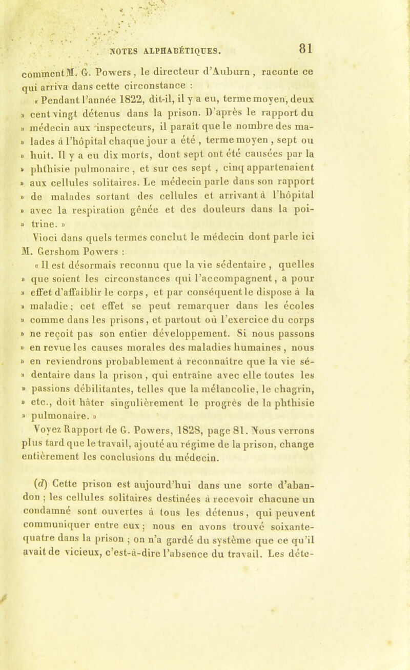 comment M G. Powers , le directeur d’Auburn , raconte ce qui arriva dans cette circonstance : „ Pendant l’année 1822, dit-il, il y a eu, terme moyen, deux » cent vingt détenus dans la prison. D’après le rapport du » médecin aux inspecteurs, il parait que le nombre des ma- » lades à l’hôpital chaque jour a été , terme moyen , sept ou » huit. Il y a eu dix morts, dont sept ont été causées par la » phthisie pulmonaire, et sur ces sept , cinq appartenaient » aux cellules solitaires. Le médecin parle dans son rapport » de malades sortant des cellules et arrivant à 1 hôpital » avec la respiration gênée et des douleurs dans la poi- » trine. » Vioci dans quels termes conclut le médecin dont parle ici M. Gershom Powers : « Il est désormais reconnu que la vie sédentaire , quelles » que soient les circonstances qui l’accompagnent, a pour » effet d'affaiblir le corps, et par conséquent le dispose à la » maladie; cet effet se peut remarquer dans les écoles » comme dans les prisons, et partout où l’exercice du corps » ne reçoit pas son entier développement. Si nous passons u en revue les causes morales des maladies humaines , nous « en reviendrons probablement à reconnaître que la vie sé- » dentaire dans la prison, qui entraîne avec elle toutes les » passions débilitantes, telles que la mélancolie, le chagrin, » etc., doit hâter singulièrement le progrès de la phthisie » pulmonaire. » Voyez Rapport de G. Powers, 1828, page 81. Nous verrons plus tard que le travail, ajouté au régime de la prison, change entièrement les conclusions du médecin. (d) Cette prison est aujourd’hui dans une sorte d’aban- don ; les cellules solitaires destinées à recevoir chacune un condamné sont ouvertes à tous les détenus, qui peuvent communiquer entre eux ; nous en avons trouvé soixante- quatre dans la prison ; on n’a gardé du système que ce qu’il avait de vicieux, c’est-à-dire l’absence du travail. Les déte-