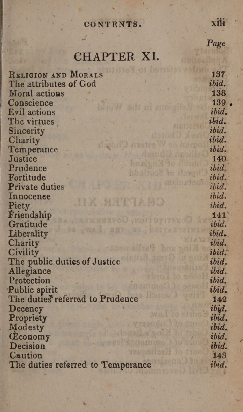 aout tot ten ~ om Reicron anp Morats The attributes of God Conscience The virtues | Sincerity Temperance ’ Fortitude Innocenee Piety Friendship Gratitude Liberality Charity Civility The public duties of Justice Allegiance Protection ‘Public spirit The duties referred to Prudence Decency Propriety Modesty conomy Decision Caution The duties referred to Temperance