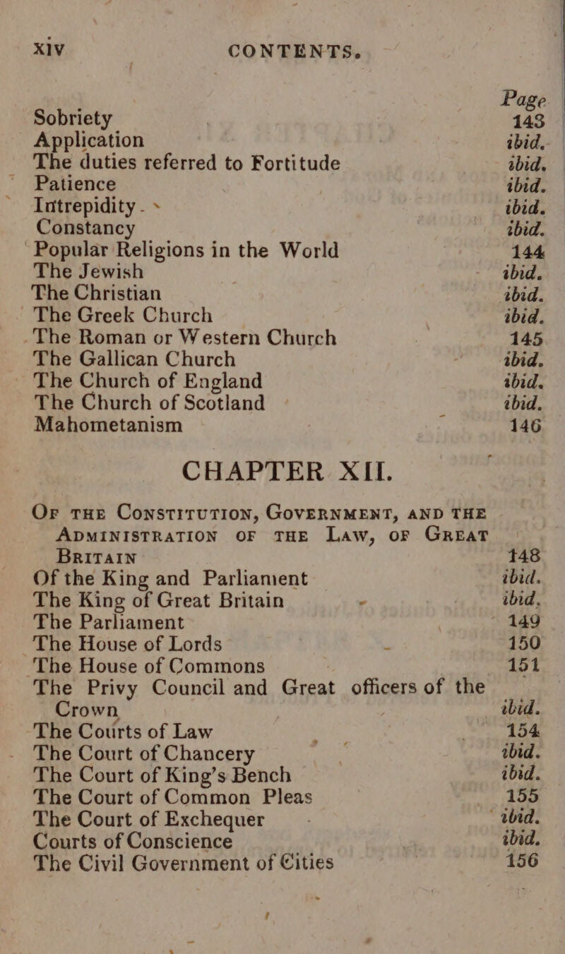 ; Page Sobriety 143 | Application ibid. The duties referred to Fortitude abid. ' Patience ibid. Intrepidity - ibid. Constancy tbid. Popular Religions in the World 144 The Jewish ibid. The Christian ibid. The Greek Church ibid. The Roman or Western Church 145 The Gallican Church abid. The Church of England ibid. The Church of Scotland : ibid. Mahometanism 146 CHAPTER XII. Or tHe Constitution, GovERNMENT, AND THE ADMINISTRATION OF THE Law, oF GreEaT BRITAIN 48 Of the King and Parliament ibid, The King of Great Britain , ibid. The Parliament 149 The House of Lords . 150 The House of Commons | 151 The Privy Council and Great officers of the Crown bid. The Courts of Law She, _ 154 The Court of Chancery | ibid. The Court of King’s Bench ibid. The Court of Common Pleas _ 155 The Court of Exchequer Ubid. Courts of Conscience ibid. The Civil Government of Cities , 156